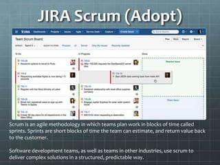 JIRA Scrum (Adopt)
Scrum is an agile methodology in which teams plan work in blocks of time called
sprints. Sprints are short blocks of time the team can estimate, and return value back
to the customer.
Software development teams, as well as teams in other industries, use scrum to
deliver complex solutions in a structured, predictable way.
 