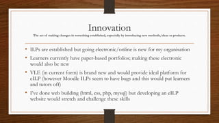 Innovation
The act of making changes in something established, especially by introducing new methods, ideas or products.
• ILPs are established but going electronic/online is new for my organisation
• Learners currently have paper-based portfolios; making these electronic
would also be new
• VLE (in current form) is brand new and would provide ideal platform for
eILP (however Moodle ILPs seem to have bugs and this would put learners
and tutors off)
• I’ve done web building (html, css, php, mysql) but developing an eILP
website would stretch and challenge these skills
 