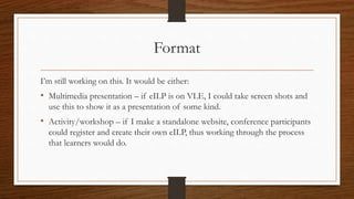 Format
I’m still working on this. It would be either:
• Multimedia presentation – if eILP is on VLE, I could take screen shots and
use this to show it as a presentation of some kind.
• Activity/workshop – if I make a standalone website, conference participants
could register and create their own eILP, thus working through the process
that learners would do.
 