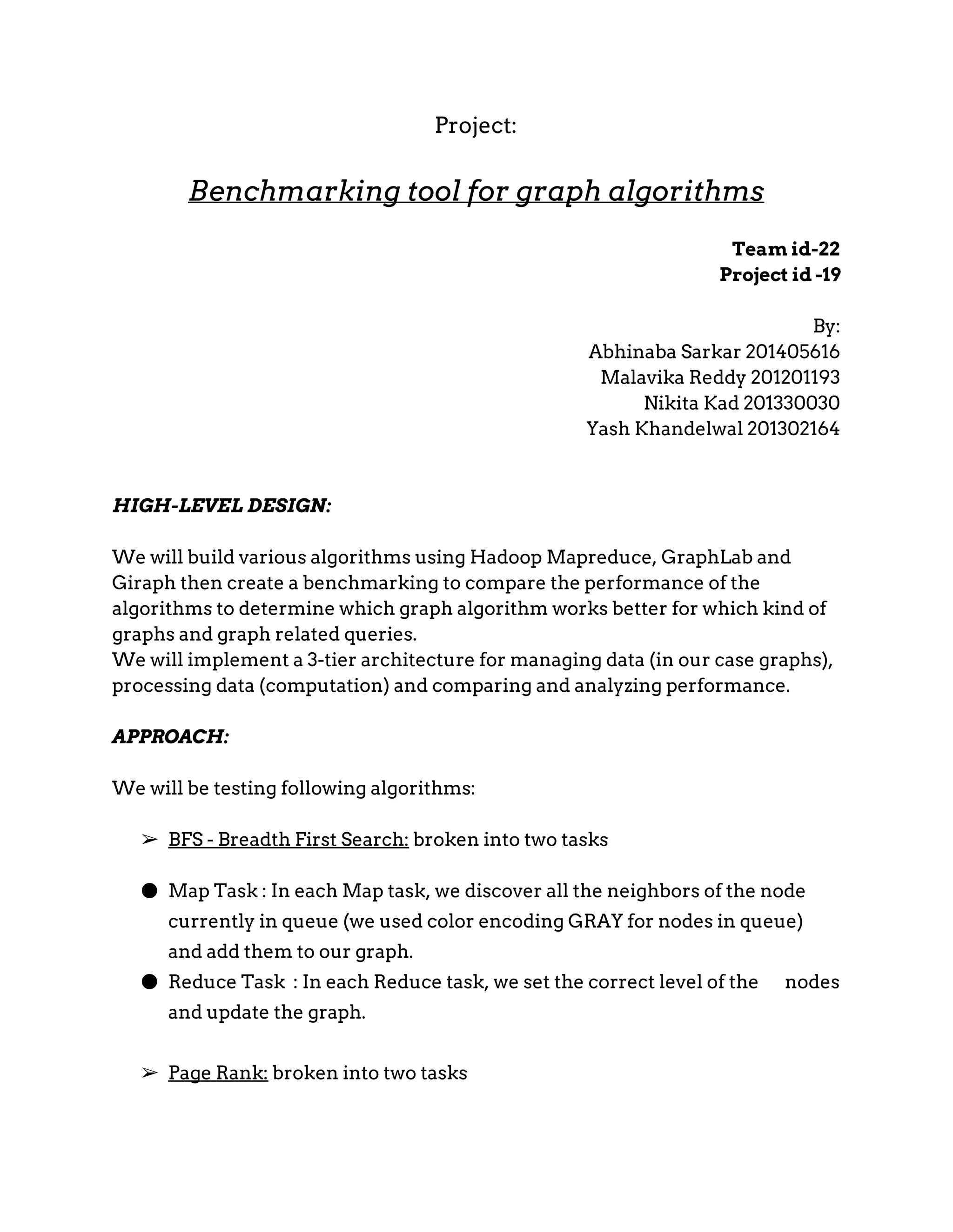 Project: Benchmarking tool for graph algorithms Team id-22 Project id -19 By: Abhinaba Sarkar 201405616 Malavika Reddy 201201193 Nikita Kad 201330030 Yash Khandelwal 201302164 HIGH-LEVEL DESIGN: We will build various algorithms using Hadoop Mapreduce, GraphLab and Giraph then create a benchmarking to compare the performance of the algorithms to determine which graph algorithm works better for which kind of graphs and graph related queries. We will implement a 3­tier architecture for managing data (in our case graphs), processing data (computation) and comparing and analyzing performance. APPROACH: We will be testing following algorithms: ➢ BFS ­ Breadth First Search:​broken into two tasks ● Map Task : In each Map task, we discover all the neighbors of the node currently in queue (we used color encoding GRAY for nodes in queue) and add them to our graph. ● Reduce Task : In each Reduce task, we set the correct level of the nodes and update the graph. ➢ Page Rank:​broken into two tasks 