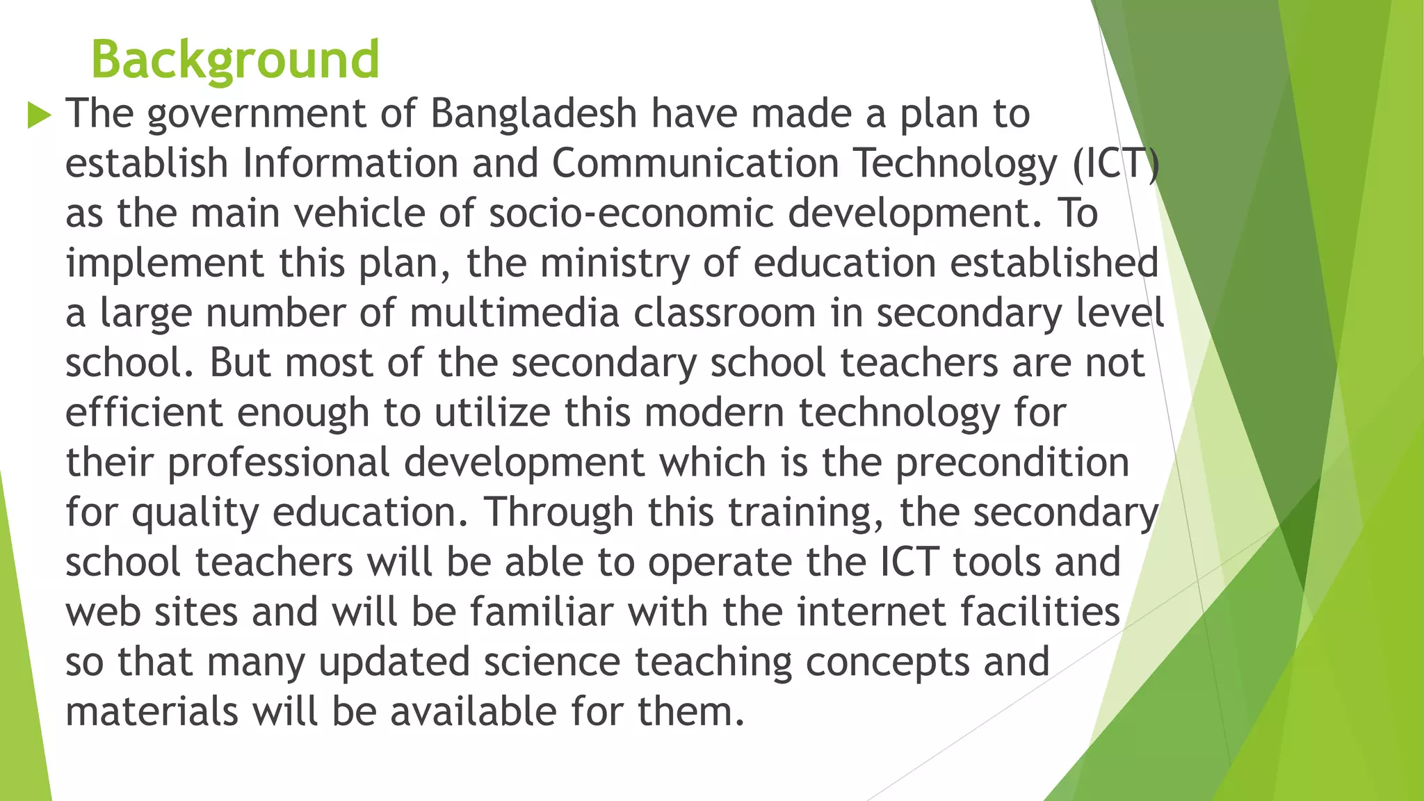 Background
 The government of Bangladesh have made a plan to
establish Information and Communication Technology (ICT)
as the main vehicle of socio-economic development. To
implement this plan, the ministry of education established
a large number of multimedia classroom in secondary level
school. But most of the secondary school teachers are not
efficient enough to utilize this modern technology for
their professional development which is the precondition
for quality education. Through this training, the secondary
school teachers will be able to operate the ICT tools and
web sites and will be familiar with the internet facilities
so that many updated science teaching concepts and
materials will be available for them.
 