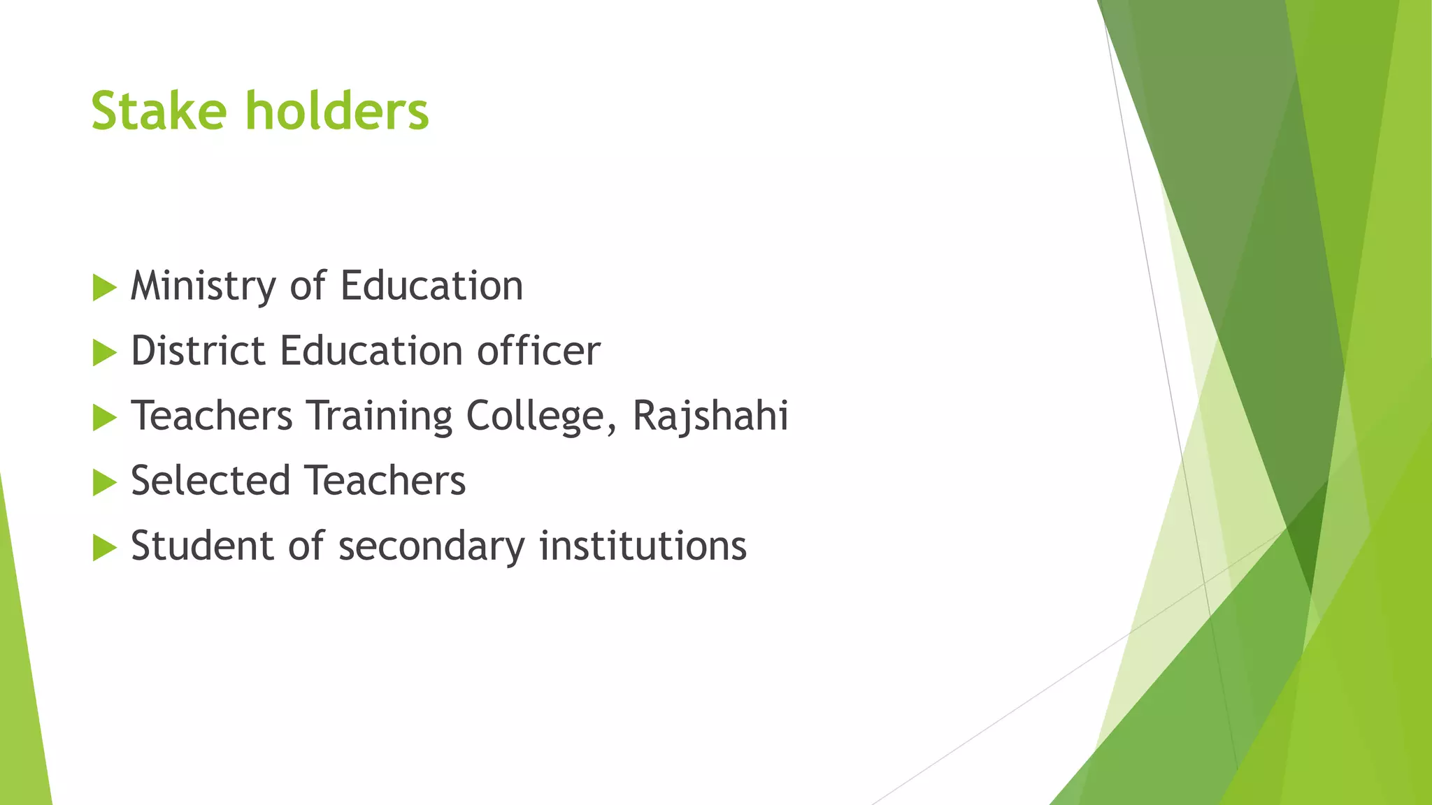 Stake holders
 Ministry of Education
 District Education officer
 Teachers Training College, Rajshahi
 Selected Teachers
 Student of secondary institutions
 