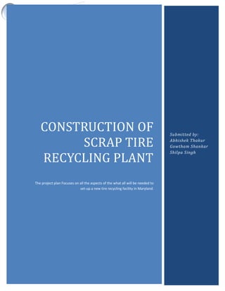 CONSTRUCTION OF SCRAP TIRE RECYCLING PLANT
CONSTRUCTION OF
SCRAP TIRE
RECYCLING PLANT
The project plan Focuses on all the aspects of the what all will be needed to
set-up a new tire recycling facility in Maryland.
Submitted by:
Abhishek Thakur
Gowtham Shankar
Shilpa Singh
 