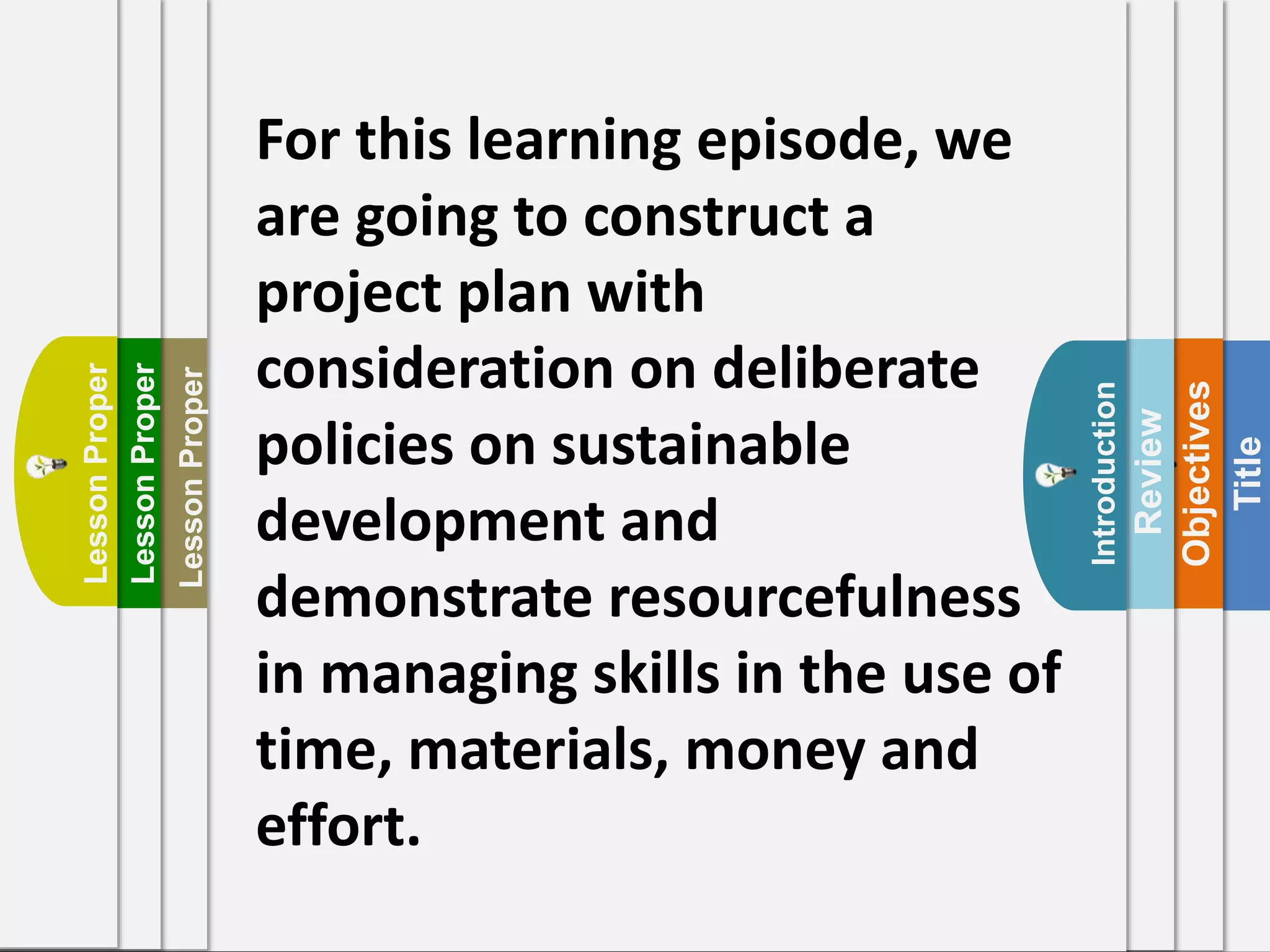 Title
Objectives
Review
Introduction
For this learning episode, we
are going to construct a
project plan with
consideration on deliberate
policies on sustainable
development and
demonstrate resourcefulness
in managing skills in the use of
time, materials, money and
effort.
LessonProper
LessonProper
LessonProper
 