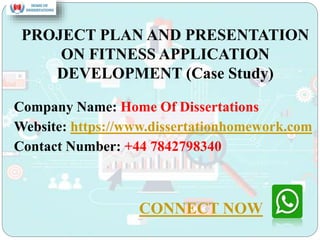 PROJECT PLAN AND PRESENTATION
ON FITNESS APPLICATION
DEVELOPMENT (Case Study)
Company Name: Home Of Dissertations
Website: https://www.dissertationhomework.com
Contact Number: +44 7842798340
CONNECT NOW
 