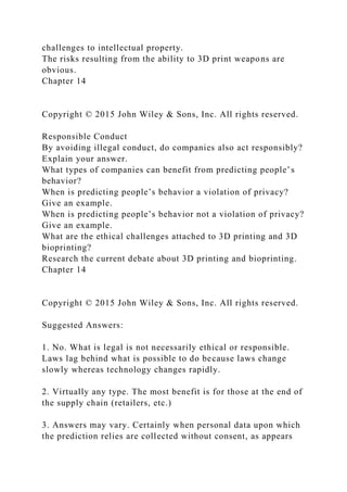challenges to intellectual property.
The risks resulting from the ability to 3D print weapons are
obvious.
Chapter 14
Copyright © 2015 John Wiley & Sons, Inc. All rights reserved.
Responsible Conduct
By avoiding illegal conduct, do companies also act responsibly?
Explain your answer.
What types of companies can benefit from predicting people’s
behavior?
When is predicting people’s behavior a violation of privacy?
Give an example.
When is predicting people’s behavior not a violation of privacy?
Give an example.
What are the ethical challenges attached to 3D printing and 3D
bioprinting?
Research the current debate about 3D printing and bioprinting.
Chapter 14
Copyright © 2015 John Wiley & Sons, Inc. All rights reserved.
Suggested Answers:
1. No. What is legal is not necessarily ethical or responsible.
Laws lag behind what is possible to do because laws change
slowly whereas technology changes rapidly.
2. Virtually any type. The most benefit is for those at the end of
the supply chain (retailers, etc.)
3. Answers may vary. Certainly when personal data upon which
the prediction relies are collected without consent, as appears
 