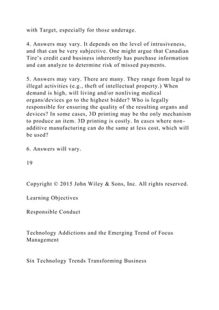 with Target, especially for those underage.
4. Answers may vary. It depends on the level of intrusiveness,
and that can be very subjective. One might argue that Canadian
Tire’s credit card business inherently has purchase information
and can analyze to determine risk of missed payments.
5. Answers may vary. There are many. They range from legal to
illegal activities (e.g., theft of intellectual property.) When
demand is high, will living and/or nonliving medical
organs/devices go to the highest bidder? Who is legally
responsible for ensuring the quality of the resulting organs and
devices? In some cases, 3D printing may be the only mechanism
to produce an item. 3D printing is costly. In cases where non-
additive manufacturing can do the same at less cost, which will
be used?
6. Answers will vary.
19
Copyright © 2015 John Wiley & Sons, Inc. All rights reserved.
Learning Objectives
Responsible Conduct
Technology Addictions and the Emerging Trend of Focus
Management
Six Technology Trends Transforming Business
 