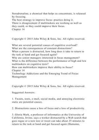 Noradrenaline, a chemical that helps us concentrate, is released
by focusing.
The best strategy to improve focus: practice doing it.
There is disagreement if multitaskers are working as well as
they could, or they could improve their focus.
Chapter 14
Copyright © 2015 John Wiley & Sons, Inc. All rights reserved.
What are several potential causes of cognitive overload?
What are the consequences of constant distractions?
When a person is distracted, how long does it take to return to
the task at hand and get focused again?
Why are senior managers interested in focus management?
What is the difference between the performance of high and low
multitaskers on cognitive tests?
How can multitaskers improve their ability to focus?
Chapter 14
Technology Addictions and the Emerging Trend of Focus
Management
Copyright © 2015 John Wiley & Sons, Inc. All rights reserved.
Suggested Answers:
1. Tweets, texts, e-mail, social media, and annoying electronic
static are potential causes.
2. Distractions cause a loss of focus and a loss of productivity.
3. Gloria Mark, a professor of informatics at the University of
California, Irvine, says a worker distracted by a Web search that
goes rogue or a new text or tweet can take about 25 minutes to
return to the task at hand and get focused again (Dumaine,
 