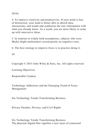 2014).
4. To improve creativity and productivity. If your mind is free
of distraction, your mind is better able to absorb data,
interactions, and trends and synthesize the new information with
what you already know. As a result, you are more likely to come
up with innovative ideas.
5. In contrast to widely held assumptions, subjects who were
Media (high) multitaskers scored poorly on cognitive tests.
6. The best strategy to improve focus is to practice doing it.
24
Copyright © 2015 John Wiley & Sons, Inc. All rights reserved.
Learning Objectives
Responsible Conduct
Technology Addictions and the Emerging Trend of Focus
Management
Six Technology Trends Transforming Business
Privacy Paradox, Privacy, and Civil Rights
Six Technology Trends Transforming Business
The physical–digital blur signifies a new layer of connected
 
