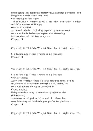 intelligence that augments employees, automates processes, and
integrates machines into our lives.
Converging Technologies
The explosion of connected M2M (machine-to-machine) devices
and IoT (Internet of Things)
Greater bandwidth
Advanced robotics, including expanding human–robot
collaboration in industries beyond manufacturing
Increased use of real time analytics
Chapter 14
Copyright © 2015 John Wiley & Sons, Inc. All rights reserved.
Six Technology Trends Transforming Business
Chapter 14
Copyright © 2015 John Wiley & Sons, Inc. All rights reserved.
Six Technology Trends Transforming Business
Crowdsourcing
Access or leverage of talent and/or resource pools located
anywhere and everywhere through cloud, social, and
collaboration technologies (Wikipedia).
Crowdfunding
Using crowdsourcing to monetize a project or idea
(Kickstarter).
Accenture developed initial models that show that
crowdsourcing can lead to higher profits for producers.
Chapter 14
Copyright © 2015 John Wiley & Sons, Inc. All rights reserved.
 
