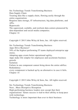 Six Technology Trends Transforming Business
Data Supply Chain
Treating data like a supply chain, flowing easily through the
entire organization.
Requires data storage, IT infrastructure, big data platforms, and
APIs.
Hyperscale
The supersized, scalable, and resilient data centers pioneered by
data-dependent and social media companies.
Chapter 14
Copyright © 2015 John Wiley & Sons, Inc. All rights reserved.
Six Technology Trends Transforming Business
Apps Drive Business?
54% of the highest performing IT teams deployed enterprise app
stores.
Adopting apps create better operational agility.
Apps make life simpler for employees and accelerate business
growth.
Isolation
Failure in one component cannot bring down the entire edifice.
Redundancy
every component is backed up by an alternative in case it fails.
Chapter 14
Copyright © 2015 John Wiley & Sons, Inc. All rights reserved.
Six Technology Trends Transforming Business
Next…More Disruptive Disruption
High-performing business leaders now accept that their
organizations’ future success is tied to their ability to keep pace
with technology.
Technology is more important than ever to their business
 