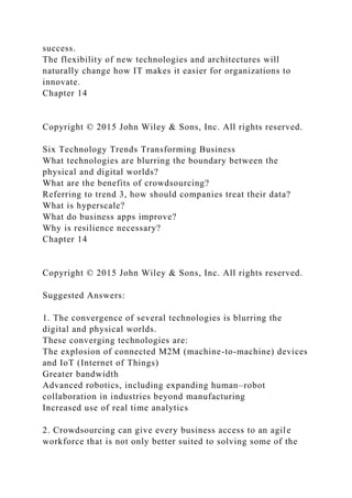 success.
The flexibility of new technologies and architectures will
naturally change how IT makes it easier for organizations to
innovate.
Chapter 14
Copyright © 2015 John Wiley & Sons, Inc. All rights reserved.
Six Technology Trends Transforming Business
What technologies are blurring the boundary between the
physical and digital worlds?
What are the benefits of crowdsourcing?
Referring to trend 3, how should companies treat their data?
What is hyperscale?
What do business apps improve?
Why is resilience necessary?
Chapter 14
Copyright © 2015 John Wiley & Sons, Inc. All rights reserved.
Suggested Answers:
1. The convergence of several technologies is blurring the
digital and physical worlds.
These converging technologies are:
The explosion of connected M2M (machine-to-machine) devices
and IoT (Internet of Things)
Greater bandwidth
Advanced robotics, including expanding human–robot
collaboration in industries beyond manufacturing
Increased use of real time analytics
2. Crowdsourcing can give every business access to an agile
workforce that is not only better suited to solving some of the
 