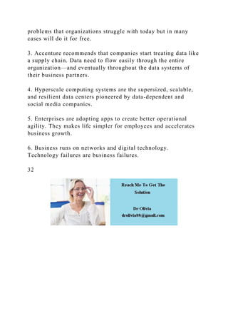 problems that organizations struggle with today but in many
cases will do it for free.
3. Accenture recommends that companies start treating data like
a supply chain. Data need to flow easily through the entire
organization—and eventually throughout the data systems of
their business partners.
4. Hyperscale computing systems are the supersized, scalable,
and resilient data centers pioneered by data-dependent and
social media companies.
5. Enterprises are adopting apps to create better operational
agility. They makes life simpler for employees and accelerates
business growth.
6. Business runs on networks and digital technology.
Technology failures are business failures.
32
 