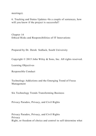 meetings).
6. Tracking and Status Updates •In a couple of sentences, how
will you know if the project is successful?
Chapter 14
Ethical Risks and Responsibilities of IT Innovations
Prepared by Dr. Derek Sedlack, South University
Copyright © 2015 John Wiley & Sons, Inc. All rights reserved.
Learning Objectives
Responsible Conduct
Technology Addictions and the Emerging Trend of Focus
Management
Six Technology Trends Transforming Business
Privacy Paradox, Privacy, and Civil Rights
Privacy Paradox, Privacy, and Civil Rights
Privacy
Right, or freedom of choice and control to self-determine what
 