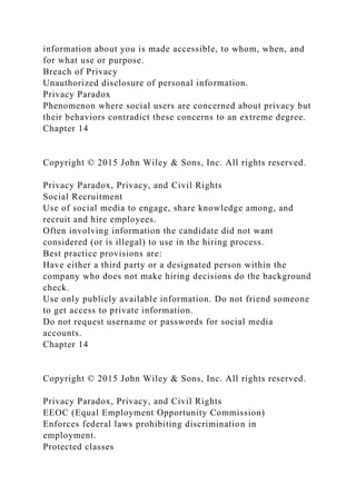 information about you is made accessible, to whom, when, and
for what use or purpose.
Breach of Privacy
Unauthorized disclosure of personal information.
Privacy Paradox
Phenomenon where social users are concerned about privacy but
their behaviors contradict these concerns to an extreme degree.
Chapter 14
Copyright © 2015 John Wiley & Sons, Inc. All rights reserved.
Privacy Paradox, Privacy, and Civil Rights
Social Recruitment
Use of social media to engage, share knowledge among, and
recruit and hire employees.
Often involving information the candidate did not want
considered (or is illegal) to use in the hiring process.
Best practice provisions are:
Have either a third party or a designated person within the
company who does not make hiring decisions do the background
check.
Use only publicly available information. Do not friend someone
to get access to private information.
Do not request username or passwords for social media
accounts.
Chapter 14
Copyright © 2015 John Wiley & Sons, Inc. All rights reserved.
Privacy Paradox, Privacy, and Civil Rights
EEOC (Equal Employment Opportunity Commission)
Enforces federal laws prohibiting discrimination in
employment.
Protected classes
 