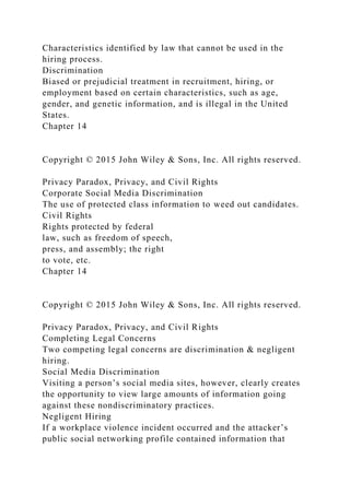 Characteristics identified by law that cannot be used in the
hiring process.
Discrimination
Biased or prejudicial treatment in recruitment, hiring, or
employment based on certain characteristics, such as age,
gender, and genetic information, and is illegal in the United
States.
Chapter 14
Copyright © 2015 John Wiley & Sons, Inc. All rights reserved.
Privacy Paradox, Privacy, and Civil Rights
Corporate Social Media Discrimination
The use of protected class information to weed out candidates.
Civil Rights
Rights protected by federal
law, such as freedom of speech,
press, and assembly; the right
to vote, etc.
Chapter 14
Copyright © 2015 John Wiley & Sons, Inc. All rights reserved.
Privacy Paradox, Privacy, and Civil Rights
Completing Legal Concerns
Two competing legal concerns are discrimination & negligent
hiring.
Social Media Discrimination
Visiting a person’s social media sites, however, clearly creates
the opportunity to view large amounts of information going
against these nondiscriminatory practices.
Negligent Hiring
If a workplace violence incident occurred and the attacker’s
public social networking profile contained information that
 