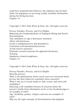 could have predicted that behavior, the employer may be held
liable for negligence in not using readily available information
during the hiring decision.
Chapter 14
Copyright © 2015 John Wiley & Sons, Inc. All rights reserved.
Privacy Paradox, Privacy, and Civil Rights
Balancing the Competing Risks of Negligent Hiring and Social
Discrimination
Ask candidates to sign a disclosure statement
Allow self-disclosure
Create a standard process and document it
Consistent well-documented processes
Avoid coercive practices
Eliminate recruiter pressure for applicant disclosure
Training
Emphasize related compliance
Chapter 14
Copyright © 2015 John Wiley & Sons, Inc. All rights reserved.
Privacy Paradox, Privacy, and Civil Rights
Describe privacy.
What is the phenomenon where social users are concerned about
privacy but their behaviors contradict these concerns?
What is the use of social media to find, screen, and select job
candidates?
Rejecting a job candidate because of concerns about the
person’s health from information on his or her Facebook page is
an example of what?
Age, disability, gender, religion, and race are examples of
what?
Why are the legal concepts of discrimination and negligent
 