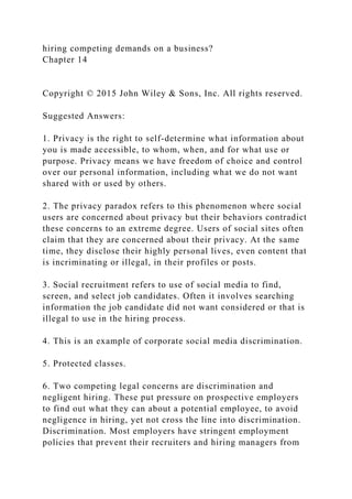 hiring competing demands on a business?
Chapter 14
Copyright © 2015 John Wiley & Sons, Inc. All rights reserved.
Suggested Answers:
1. Privacy is the right to self-determine what information about
you is made accessible, to whom, when, and for what use or
purpose. Privacy means we have freedom of choice and control
over our personal information, including what we do not want
shared with or used by others.
2. The privacy paradox refers to this phenomenon where social
users are concerned about privacy but their behaviors contradict
these concerns to an extreme degree. Users of social sites often
claim that they are concerned about their privacy. At the same
time, they disclose their highly personal lives, even content that
is incriminating or illegal, in their profiles or posts.
3. Social recruitment refers to use of social media to find,
screen, and select job candidates. Often it involves searching
information the job candidate did not want considered or that is
illegal to use in the hiring process.
4. This is an example of corporate social media discrimination.
5. Protected classes.
6. Two competing legal concerns are discrimination and
negligent hiring. These put pressure on prospective employers
to find out what they can about a potential employee, to avoid
negligence in hiring, yet not cross the line into discrimination.
Discrimination. Most employers have stringent employment
policies that prevent their recruiters and hiring managers from
 