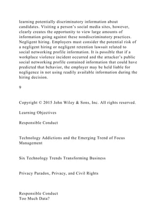 learning potentially discriminatory information about
candidates. Visiting a person’s social media sites, however,
clearly creates the opportunity to view large amounts of
information going against these nondiscriminatory practices.
Negligent hiring. Employers must consider the potential risk of
a negligent hiring or negligent retention lawsuit related to
social networking profile information. It is possible that if a
workplace violence incident occurred and the attacker’s public
social networking profile contained information that could have
predicted that behavior, the employer may be held liable for
negligence in not using readily available information during the
hiring decision.
9
Copyright © 2015 John Wiley & Sons, Inc. All rights reserved.
Learning Objectives
Responsible Conduct
Technology Addictions and the Emerging Trend of Focus
Management
Six Technology Trends Transforming Business
Privacy Paradox, Privacy, and Civil Rights
Responsible Conduct
Too Much Data?
 