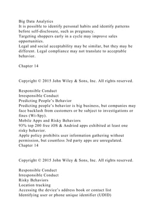 Big Data Analytics
It is possible to identify personal habits and identify patterns
before self-disclosure, such as pregnancy.
Targeting shoppers early in a cycle may improve sales
opportunities.
Legal and social acceptability may be similar, but they may be
different. Legal compliance may not translate to acceptable
behavior.
Chapter 14
Copyright © 2015 John Wiley & Sons, Inc. All rights reserved.
Responsible Conduct
Irresponsible Conduct
Predicting People’s Behavior
Predicting people’s behavior is big business, but companies may
face backlash from customers or be subject to investigations or
fines (Wi-Spy).
Mobile Apps and Risky Behaviors
93% top 200 free iOS & Andriod apps exhibited at least one
risky behavior.
Apple policy prohibits user information gathering without
permission, but countless 3rd party apps are unregulated.
Chapter 14
Copyright © 2015 John Wiley & Sons, Inc. All rights reserved.
Responsible Conduct
Irresponsible Conduct
Risky Behaviors
Location tracking
Accessing the device’s address book or contact list
Identifying user or phone unique identifier (UDID)
 