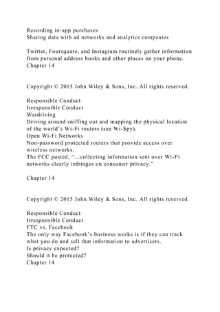 Recording in-app purchases
Sharing data with ad networks and analytics companies
Twitter, Foursquare, and Instagram routinely gather information
from personal address books and other places on your phone.
Chapter 14
Copyright © 2015 John Wiley & Sons, Inc. All rights reserved.
Responsible Conduct
Irresponsible Conduct
Wardriving
Driving around sniffing out and mapping the physical location
of the world’s Wi-Fi routers (see Wi-Spy).
Open Wi-Fi Networks
Non-password protected routers that provide access over
wireless networks.
The FCC posted, “…collecting information sent over Wi-Fi
networks clearly infringes on consumer privacy.”
Chapter 14
Copyright © 2015 John Wiley & Sons, Inc. All rights reserved.
Responsible Conduct
Irresponsible Conduct
FTC vs. Facebook
The only way Facebook’s business works is if they can track
what you do and sell that information to advertisers.
Is privacy expected?
Should it be protected?
Chapter 14
 