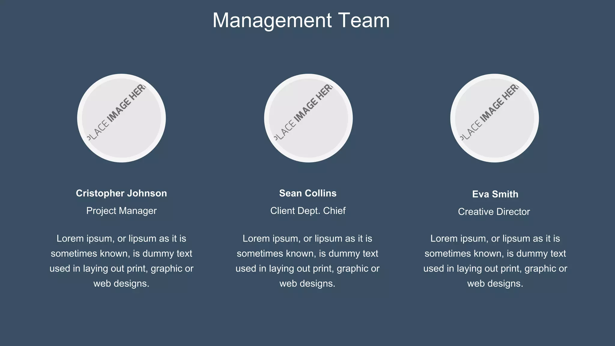 Cristopher Johnson
Project Manager
Eva Smith
Creative Director
Sean Collins
Client Dept. Chief
Management Team
Lorem ipsum, or lipsum as it is
sometimes known, is dummy text
used in laying out print, graphic or
web designs.
Lorem ipsum, or lipsum as it is
sometimes known, is dummy text
used in laying out print, graphic or
web designs.
Lorem ipsum, or lipsum as it is
sometimes known, is dummy text
used in laying out print, graphic or
web designs.
 