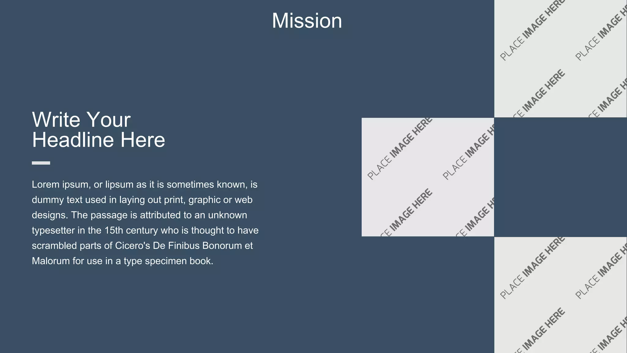 Mission
Write Your
Headline Here
Lorem ipsum, or lipsum as it is sometimes known, is
dummy text used in laying out print, graphic or web
designs. The passage is attributed to an unknown
typesetter in the 15th century who is thought to have
scrambled parts of Cicero's De Finibus Bonorum et
Malorum for use in a type specimen book.
 