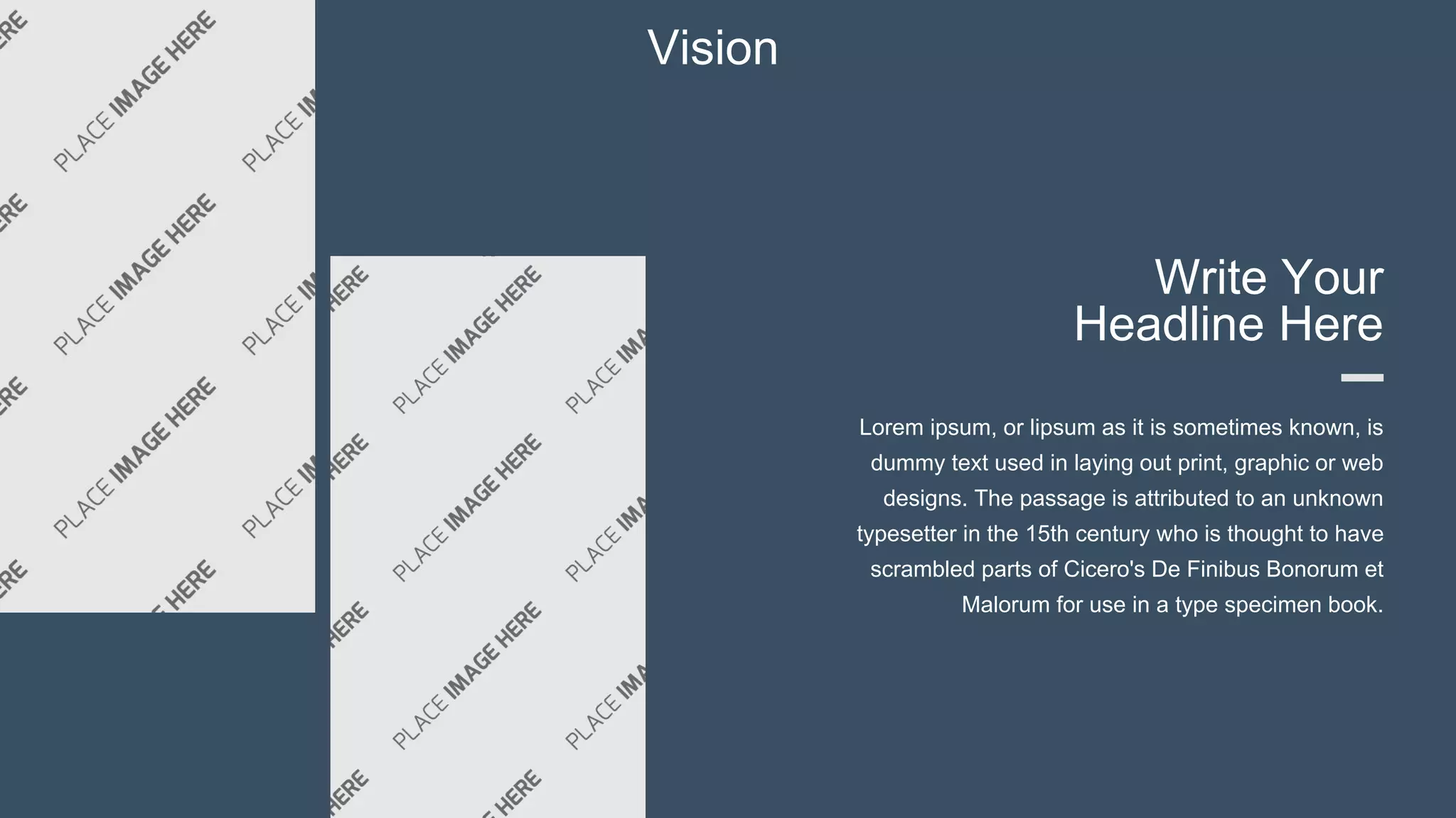 Vision
Write Your
Headline Here
Lorem ipsum, or lipsum as it is sometimes known, is
dummy text used in laying out print, graphic or web
designs. The passage is attributed to an unknown
typesetter in the 15th century who is thought to have
scrambled parts of Cicero's De Finibus Bonorum et
Malorum for use in a type specimen book.
 