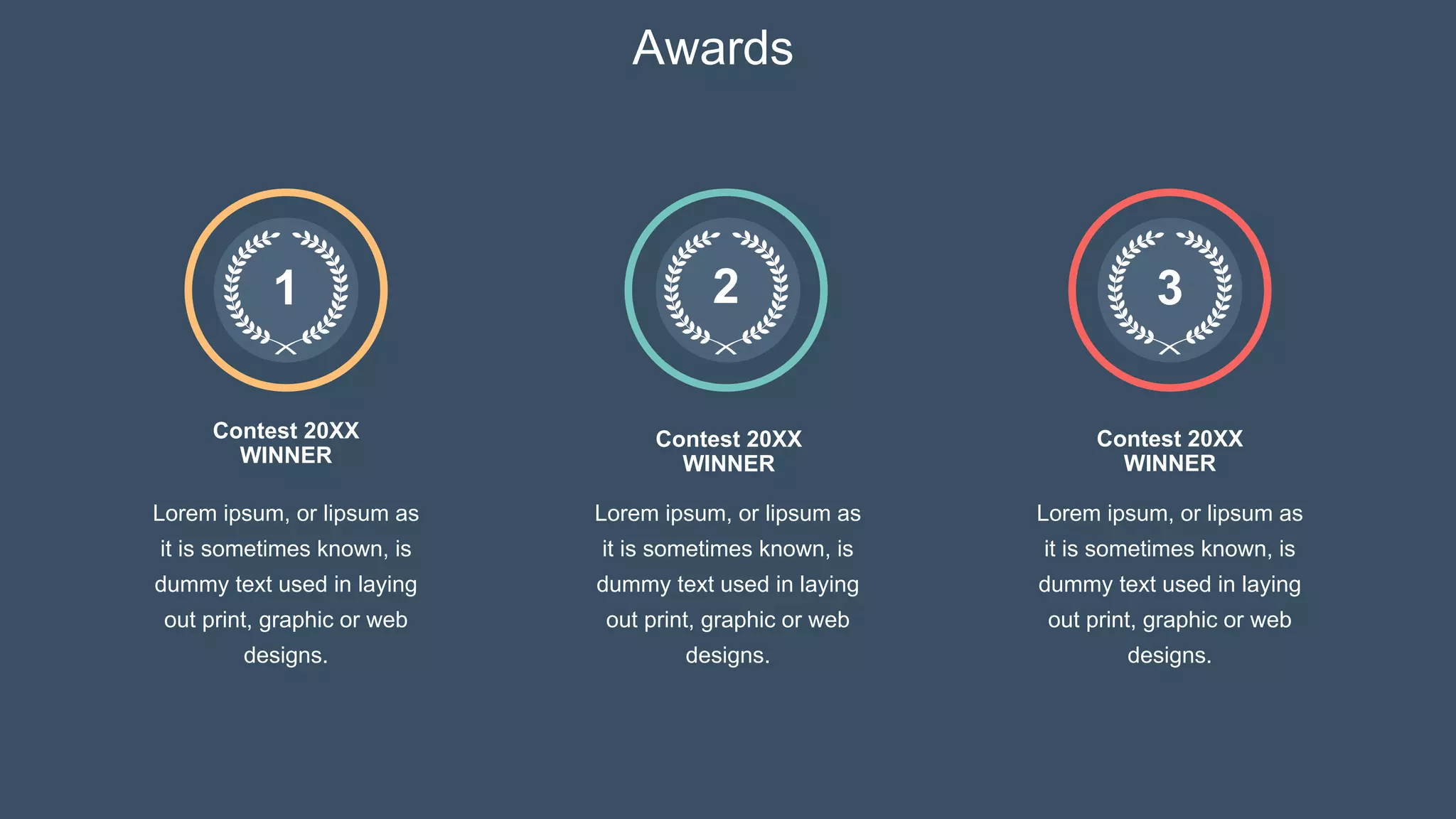 Awards
Contest 20XX
WINNER
Contest 20XX
WINNER
Contest 20XX
WINNER
1
Lorem ipsum, or lipsum as
it is sometimes known, is
dummy text used in laying
out print, graphic or web
designs.
Lorem ipsum, or lipsum as
it is sometimes known, is
dummy text used in laying
out print, graphic or web
designs.
Lorem ipsum, or lipsum as
it is sometimes known, is
dummy text used in laying
out print, graphic or web
designs.
2 3
 