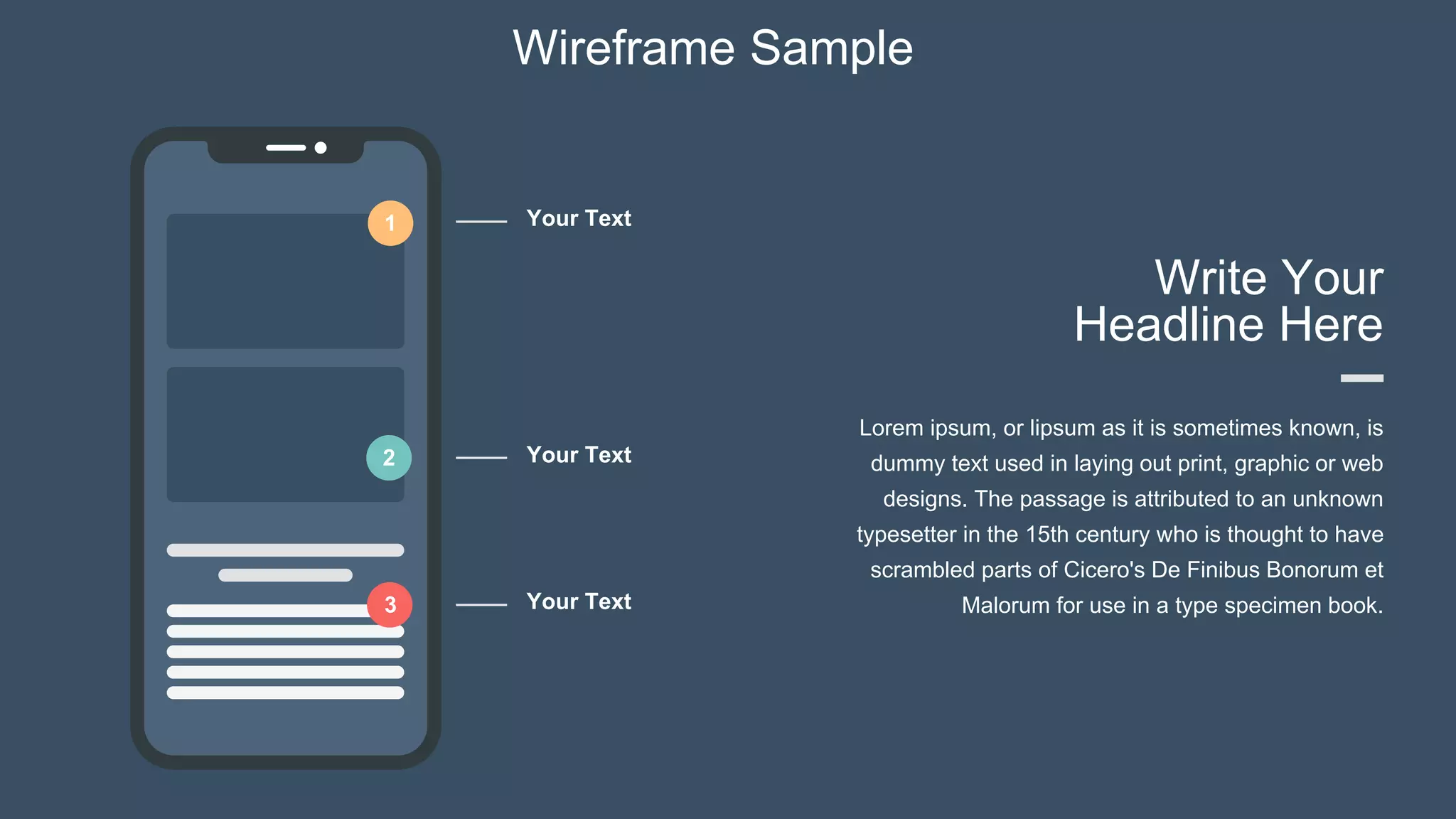 Wireframe Sample
1
Write Your
Headline Here
Lorem ipsum, or lipsum as it is sometimes known, is
dummy text used in laying out print, graphic or web
designs. The passage is attributed to an unknown
typesetter in the 15th century who is thought to have
scrambled parts of Cicero's De Finibus Bonorum et
Malorum for use in a type specimen book.
2
3
Your Text
Your Text
Your Text
 