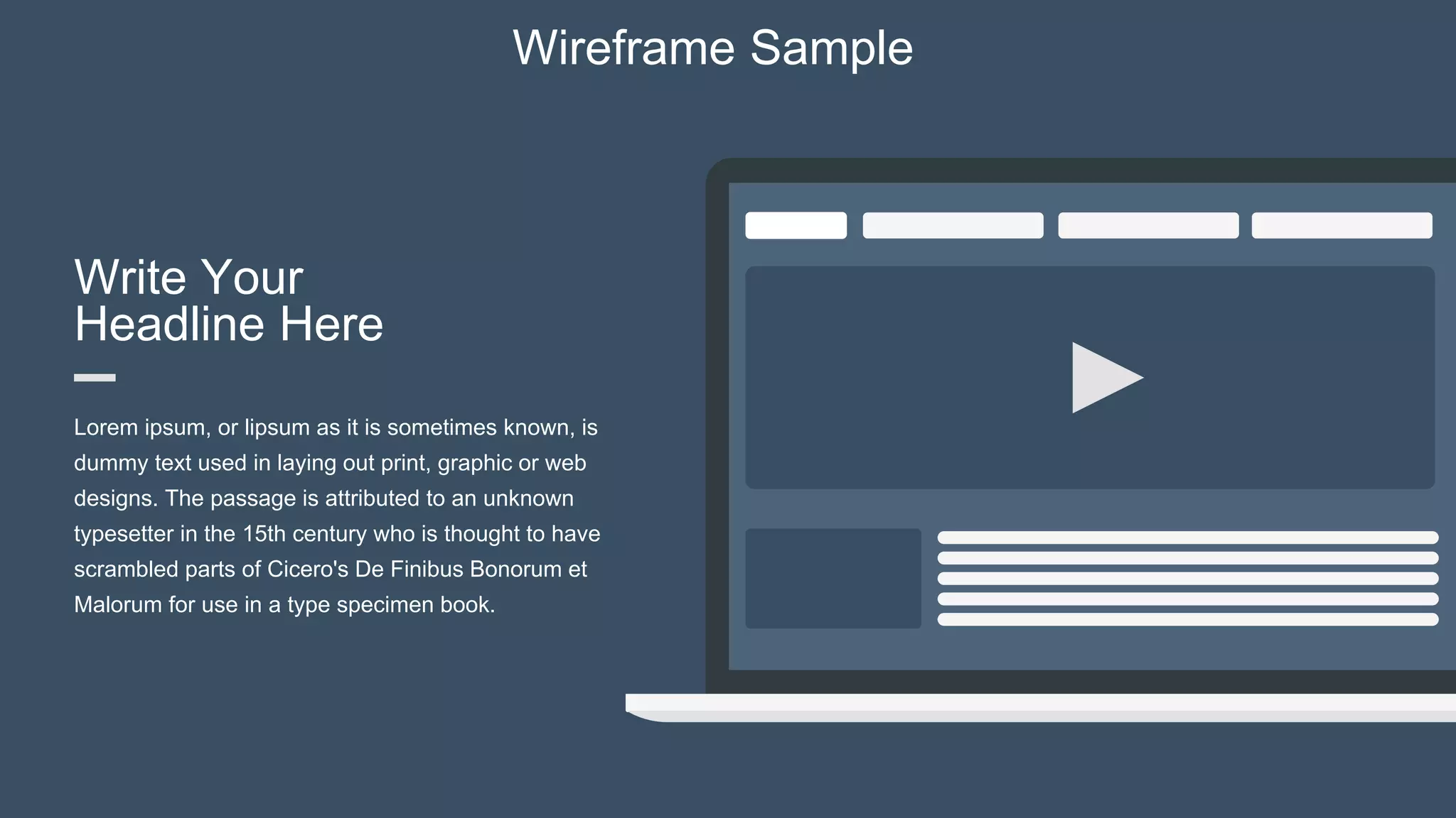 Write Your
Headline Here
Lorem ipsum, or lipsum as it is sometimes known, is
dummy text used in laying out print, graphic or web
designs. The passage is attributed to an unknown
typesetter in the 15th century who is thought to have
scrambled parts of Cicero's De Finibus Bonorum et
Malorum for use in a type specimen book.
Wireframe Sample
 