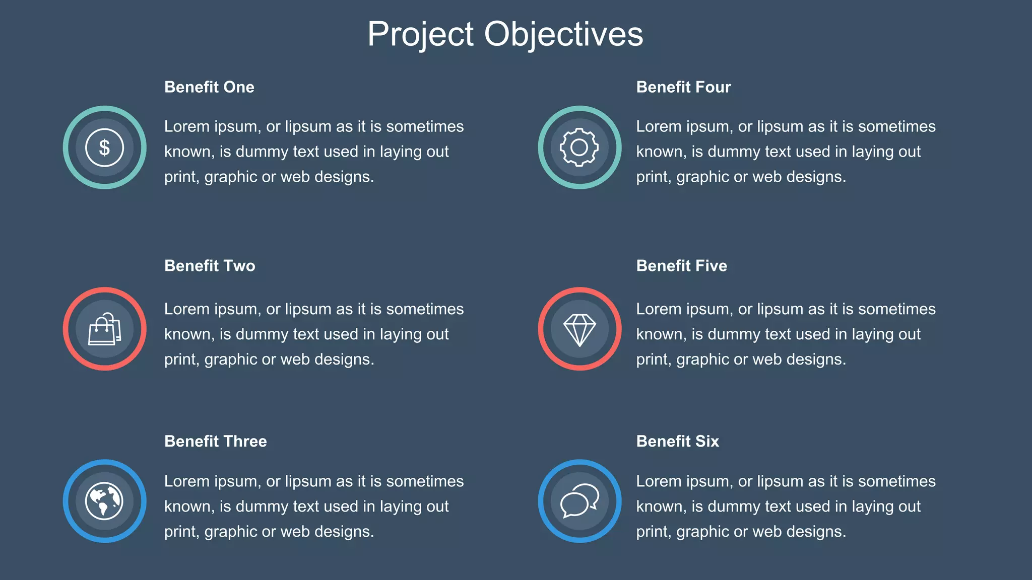 Benefit One
Lorem ipsum, or lipsum as it is sometimes
known, is dummy text used in laying out
print, graphic or web designs.
Benefit Two
Lorem ipsum, or lipsum as it is sometimes
known, is dummy text used in laying out
print, graphic or web designs.
Benefit Three
Lorem ipsum, or lipsum as it is sometimes
known, is dummy text used in laying out
print, graphic or web designs.
Benefit Five
Lorem ipsum, or lipsum as it is sometimes
known, is dummy text used in laying out
print, graphic or web designs.
Benefit Six
Lorem ipsum, or lipsum as it is sometimes
known, is dummy text used in laying out
print, graphic or web designs.
Lorem ipsum, or lipsum as it is sometimes
known, is dummy text used in laying out
print, graphic or web designs.
Benefit Four
Project Objectives
 