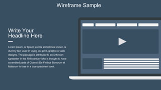 Write Your
Headline Here
Lorem ipsum, or lipsum as it is sometimes known, is
dummy text used in laying out print, graphic or web
designs. The passage is attributed to an unknown
typesetter in the 15th century who is thought to have
scrambled parts of Cicero's De Finibus Bonorum et
Malorum for use in a type specimen book.
Wireframe Sample
 