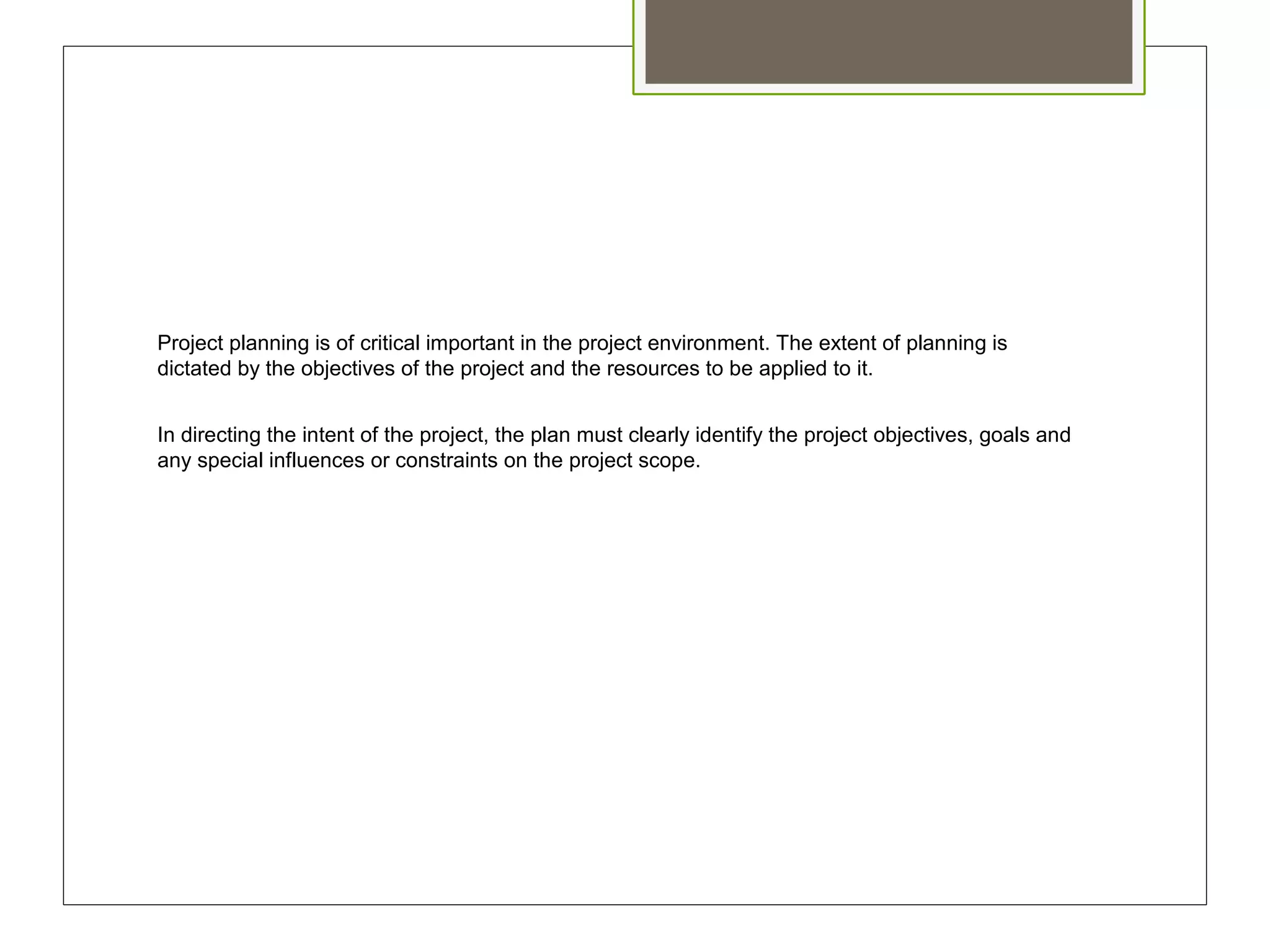 Project planning is of critical important in the project environment. The extent of planning is
dictated by the objectives of the project and the resources to be applied to it.
In directing the intent of the project, the plan must clearly identify the project objectives, goals and
any special influences or constraints on the project scope.