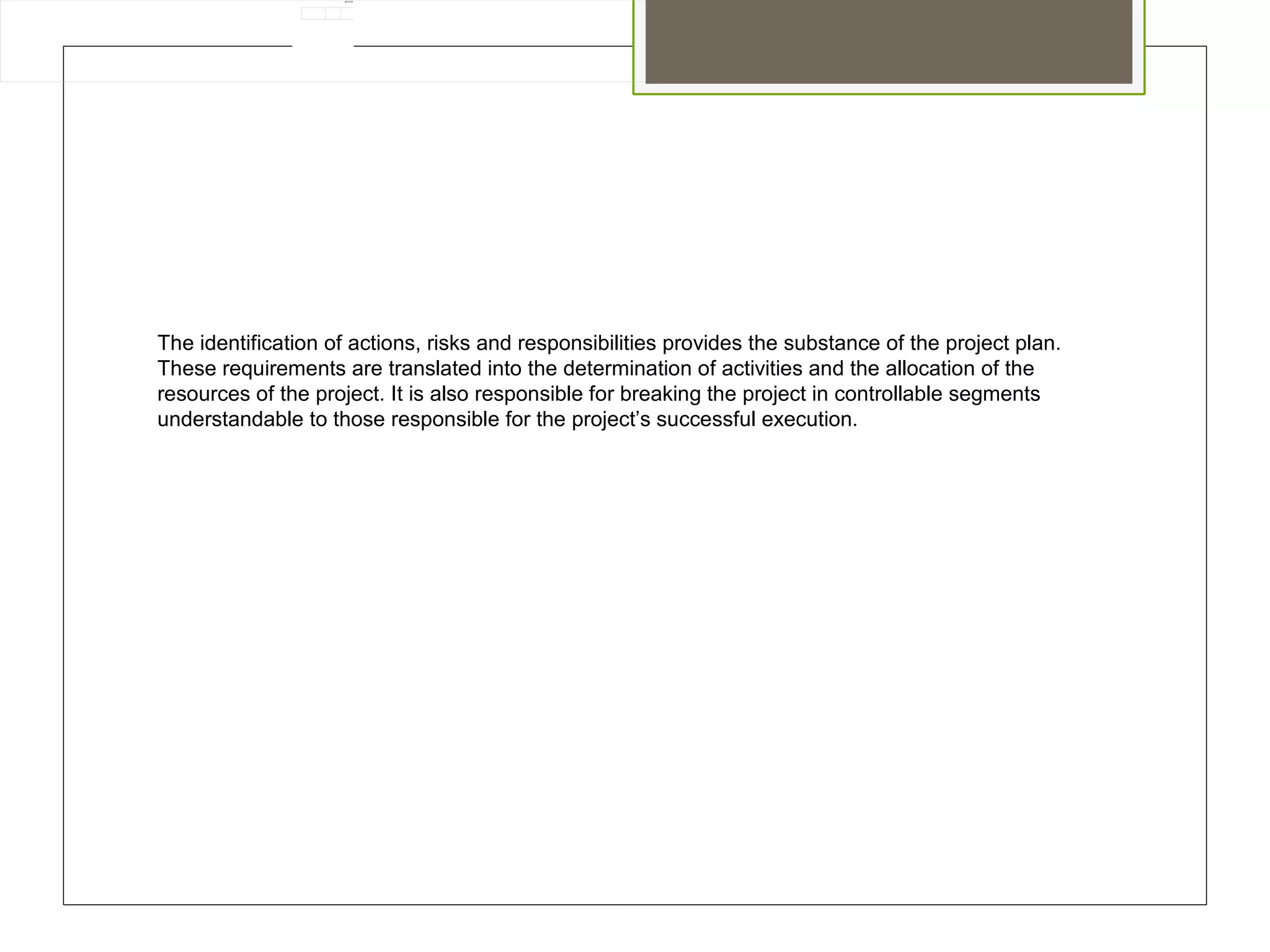 02/12/16
The identification of actions, risks and responsibilities provides the substance of the project plan.
These requirements are translated into the determination of activities and the allocation of the
resources of the project. It is also responsible for breaking the project in controllable segments
understandable to those responsible for the project’s successful execution.