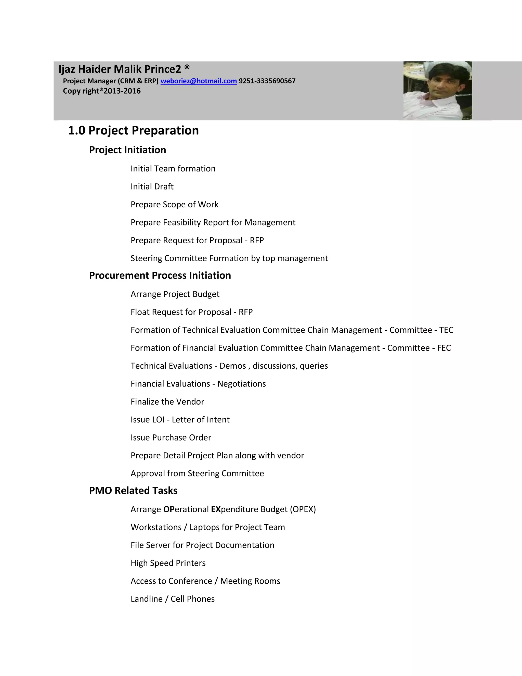 IIjaz Haider Malik Prince2 ®
 Project Manager (CRM & ERP) weboriez@hotmail.com 9251-3335690567
 Copy right®2013-2016



  1.0 Project Preparation
        Project Initiation
                   Initial Team formation
                   Initial Draft
                   Prepare Scope of Work
                   Prepare Feasibility Report for Management
                   Prepare Request for Proposal - RFP
                   Steering Committee Formation by top management
        Procurement Process Initiation
                   Arrange Project Budget
                   Float Request for Proposal - RFP
                   Formation of Technical Evaluation Committee Chain Management - Committee - TEC
                   Formation of Financial Evaluation Committee Chain Management - Committee - FEC
                   Technical Evaluations - Demos , discussions, queries
                   Financial Evaluations - Negotiations
                   Finalize the Vendor
                   Issue LOI - Letter of Intent
                   Issue Purchase Order
                   Prepare Detail Project Plan along with vendor
                   Approval from Steering Committee
        PMO Related Tasks
                   Arrange OPerational EXpenditure Budget (OPEX)
                   Workstations / Laptops for Project Team
                   File Server for Project Documentation
                   High Speed Printers
                   Access to Conference / Meeting Rooms
                   Landline / Cell Phones
 