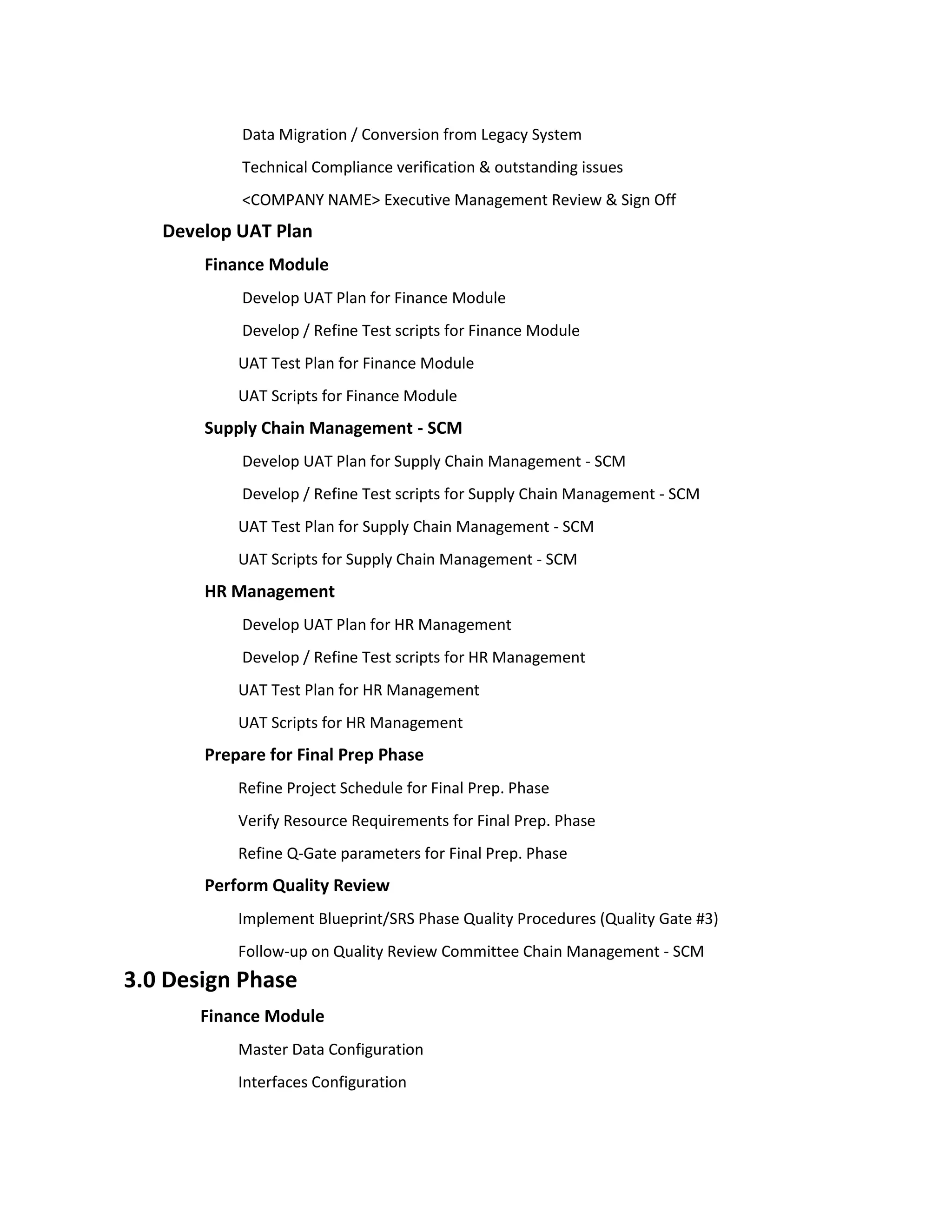 Data Migration / Conversion from Legacy System
           Technical Compliance verification & outstanding issues
           <COMPANY NAME> Executive Management Review & Sign Off
   Develop UAT Plan
       Finance Module
           Develop UAT Plan for Finance Module
           Develop / Refine Test scripts for Finance Module
           UAT Test Plan for Finance Module
           UAT Scripts for Finance Module
       Supply Chain Management - SCM
           Develop UAT Plan for Supply Chain Management - SCM
           Develop / Refine Test scripts for Supply Chain Management - SCM
           UAT Test Plan for Supply Chain Management - SCM
           UAT Scripts for Supply Chain Management - SCM
       HR Management
           Develop UAT Plan for HR Management
           Develop / Refine Test scripts for HR Management
           UAT Test Plan for HR Management
           UAT Scripts for HR Management
       Prepare for Final Prep Phase
           Refine Project Schedule for Final Prep. Phase
           Verify Resource Requirements for Final Prep. Phase
           Refine Q-Gate parameters for Final Prep. Phase
       Perform Quality Review
           Implement Blueprint/SRS Phase Quality Procedures (Quality Gate #3)
           Follow-up on Quality Review Committee Chain Management - SCM
3.0 Design Phase
       Finance Module
           Master Data Configuration
           Interfaces Configuration
 