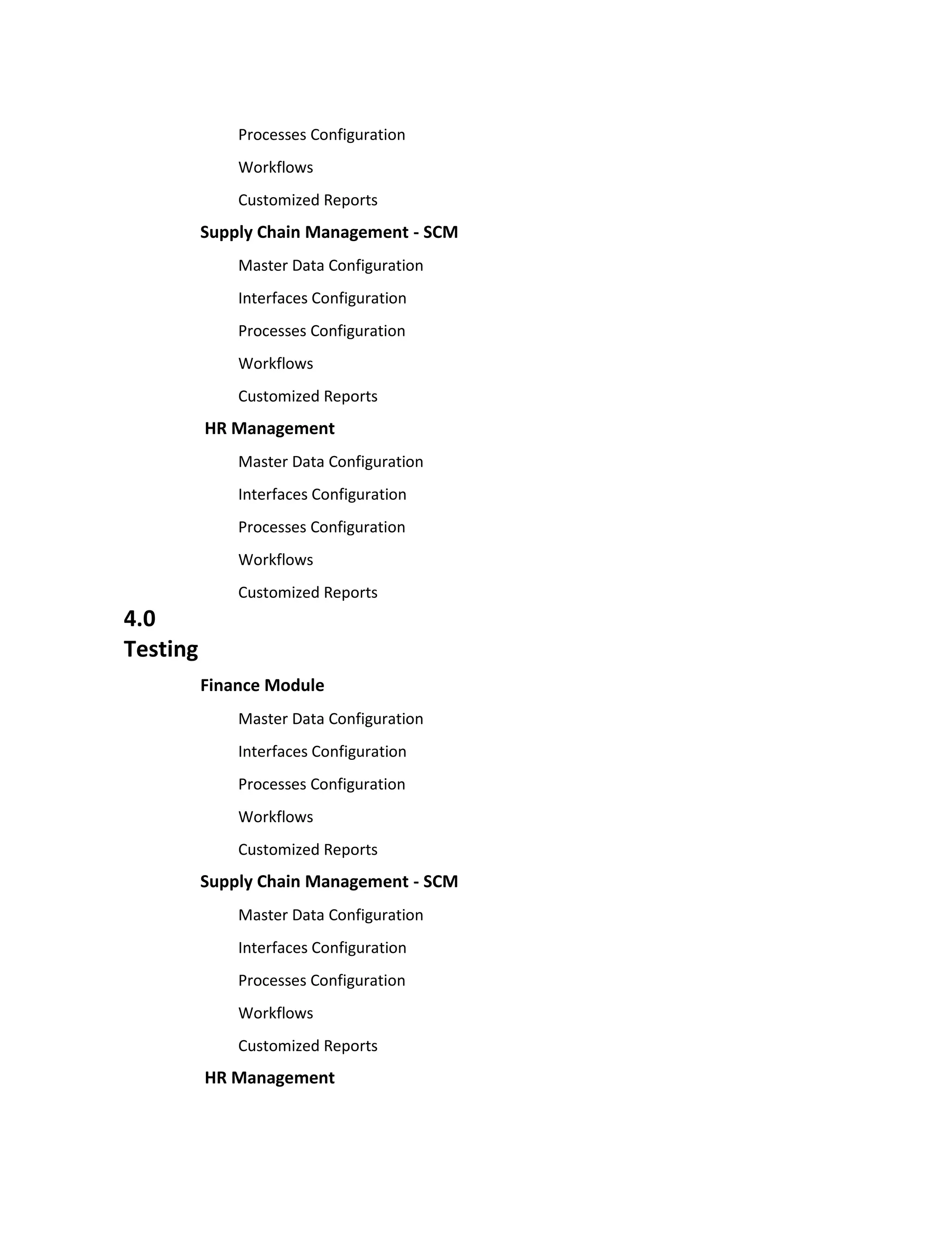 Processes Configuration
              Workflows
              Customized Reports
          Supply Chain Management - SCM
              Master Data Configuration
              Interfaces Configuration
              Processes Configuration
              Workflows
              Customized Reports
          HR Management
              Master Data Configuration
              Interfaces Configuration
              Processes Configuration
              Workflows
              Customized Reports
4.0
Testing
          Finance Module
              Master Data Configuration
              Interfaces Configuration
              Processes Configuration
              Workflows
              Customized Reports
          Supply Chain Management - SCM
              Master Data Configuration
              Interfaces Configuration
              Processes Configuration
              Workflows
              Customized Reports
          HR Management
 