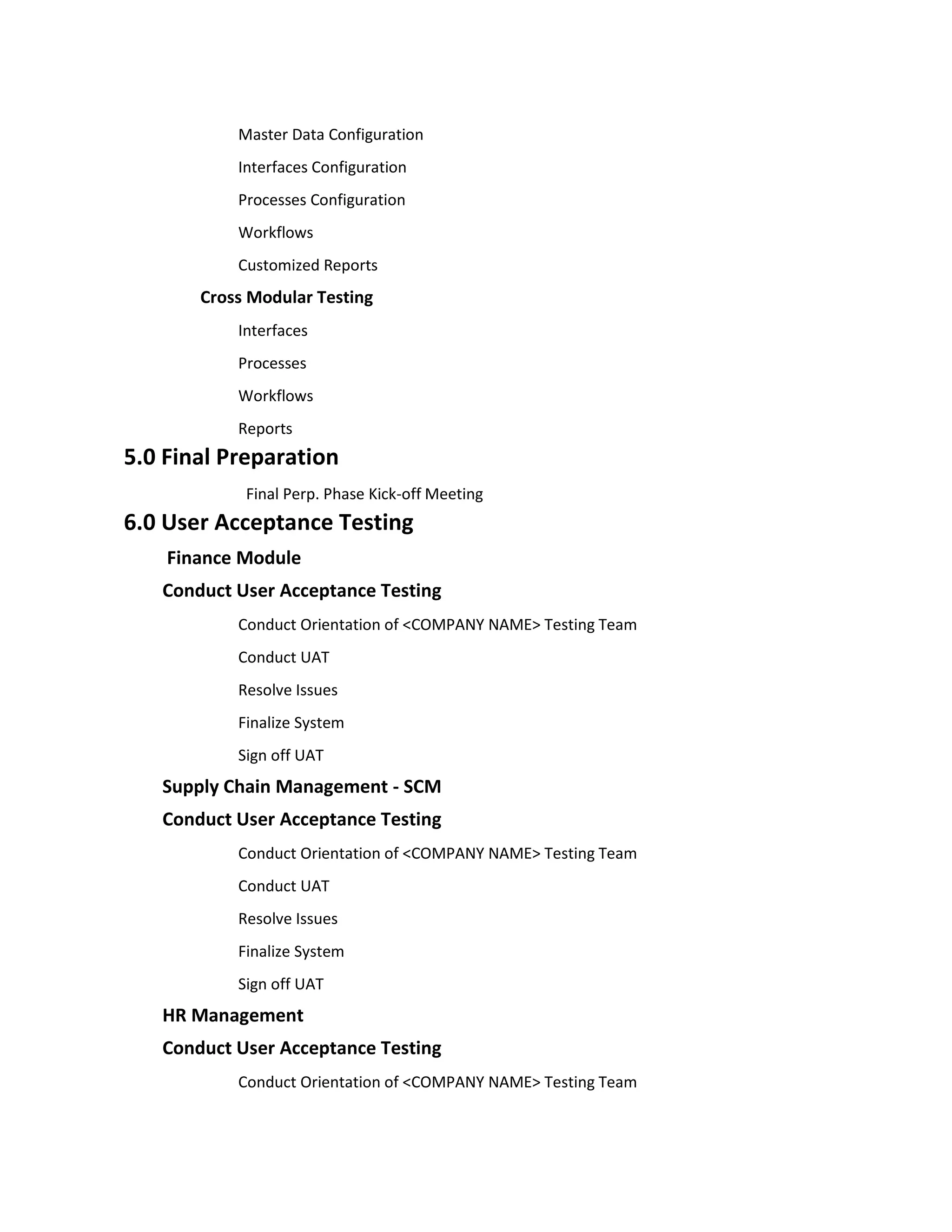 Master Data Configuration
           Interfaces Configuration
           Processes Configuration
           Workflows
           Customized Reports
       Cross Modular Testing
           Interfaces
           Processes
           Workflows
           Reports
5.0 Final Preparation
            Final Perp. Phase Kick-off Meeting
6.0 User Acceptance Testing
    Finance Module
   Conduct User Acceptance Testing
           Conduct Orientation of <COMPANY NAME> Testing Team
           Conduct UAT
           Resolve Issues
           Finalize System
           Sign off UAT
   Supply Chain Management - SCM
   Conduct User Acceptance Testing
           Conduct Orientation of <COMPANY NAME> Testing Team
           Conduct UAT
           Resolve Issues
           Finalize System
           Sign off UAT
   HR Management
   Conduct User Acceptance Testing
           Conduct Orientation of <COMPANY NAME> Testing Team
 