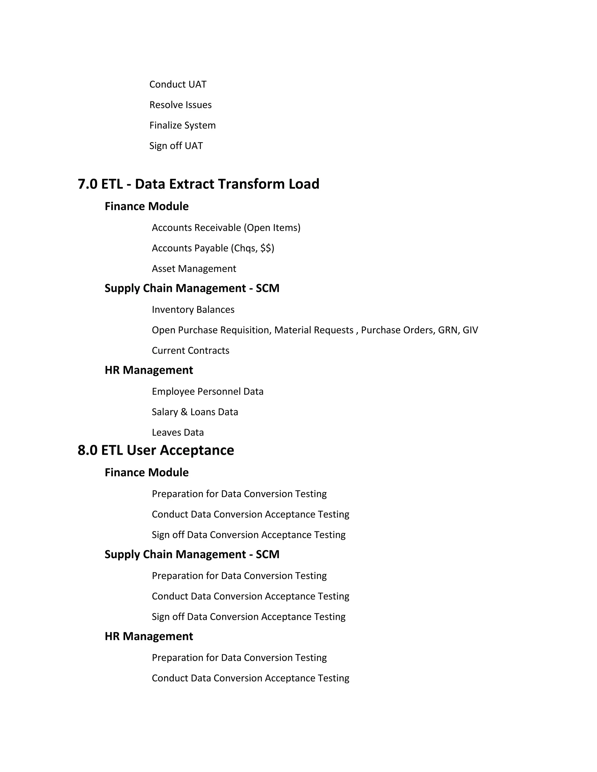 Conduct UAT
           Resolve Issues
           Finalize System
           Sign off UAT


7.0 ETL - Data Extract Transform Load
    Finance Module
           Accounts Receivable (Open Items)
           Accounts Payable (Chqs, $$)
           Asset Management
    Supply Chain Management - SCM
           Inventory Balances
           Open Purchase Requisition, Material Requests , Purchase Orders, GRN, GIV
           Current Contracts
    HR Management
           Employee Personnel Data
           Salary & Loans Data
           Leaves Data
8.0 ETL User Acceptance
    Finance Module
           Preparation for Data Conversion Testing
           Conduct Data Conversion Acceptance Testing
           Sign off Data Conversion Acceptance Testing
    Supply Chain Management - SCM
           Preparation for Data Conversion Testing
           Conduct Data Conversion Acceptance Testing
           Sign off Data Conversion Acceptance Testing
    HR Management
           Preparation for Data Conversion Testing
           Conduct Data Conversion Acceptance Testing
 