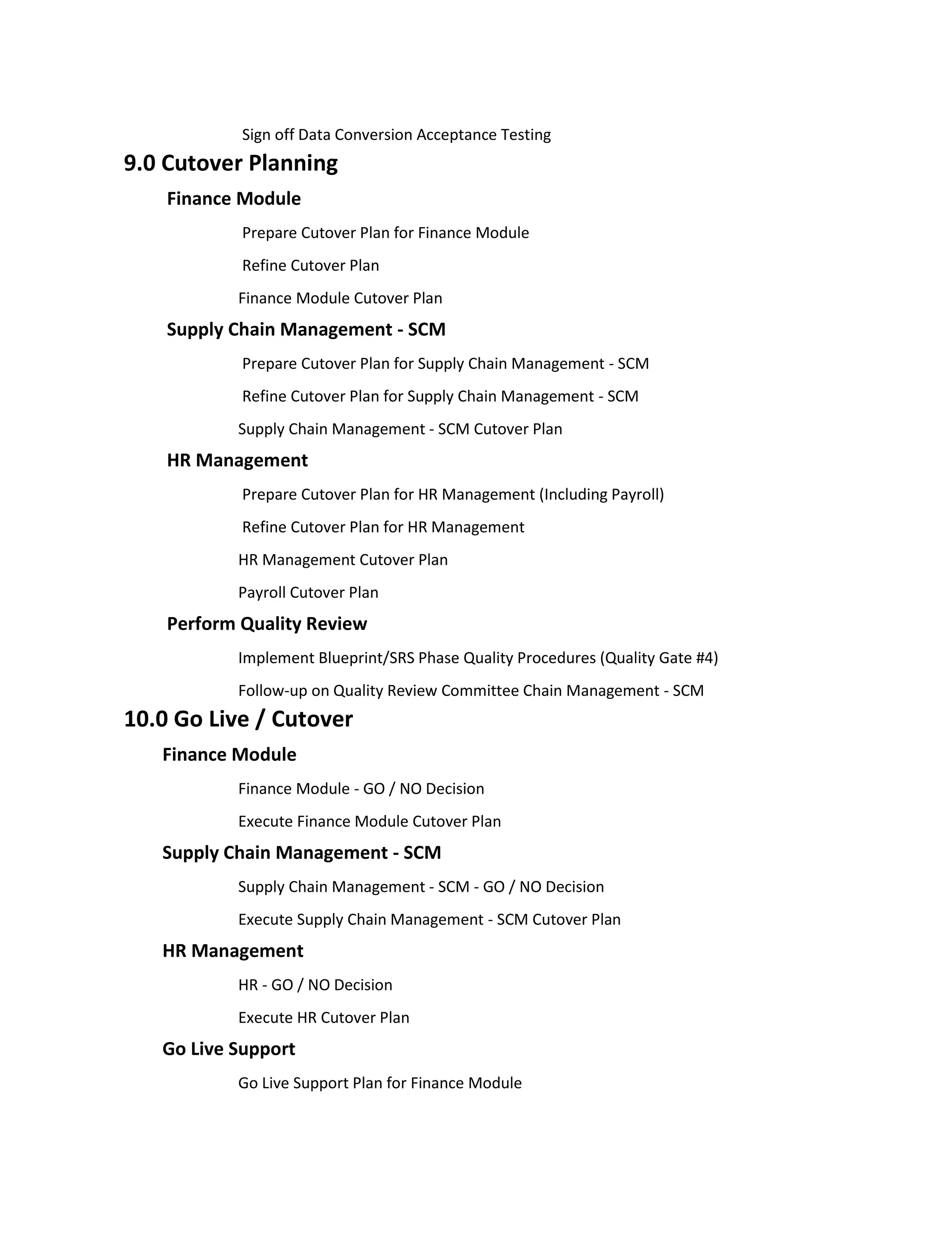 Sign off Data Conversion Acceptance Testing
9.0 Cutover Planning
    Finance Module
            Prepare Cutover Plan for Finance Module
            Refine Cutover Plan
           Finance Module Cutover Plan
    Supply Chain Management - SCM
            Prepare Cutover Plan for Supply Chain Management - SCM
            Refine Cutover Plan for Supply Chain Management - SCM
           Supply Chain Management - SCM Cutover Plan
    HR Management
            Prepare Cutover Plan for HR Management (Including Payroll)
            Refine Cutover Plan for HR Management
           HR Management Cutover Plan
           Payroll Cutover Plan
    Perform Quality Review
           Implement Blueprint/SRS Phase Quality Procedures (Quality Gate #4)
           Follow-up on Quality Review Committee Chain Management - SCM
10.0 Go Live / Cutover
   Finance Module
           Finance Module - GO / NO Decision
           Execute Finance Module Cutover Plan
   Supply Chain Management - SCM
           Supply Chain Management - SCM - GO / NO Decision
           Execute Supply Chain Management - SCM Cutover Plan
   HR Management
           HR - GO / NO Decision
           Execute HR Cutover Plan
   Go Live Support
           Go Live Support Plan for Finance Module
 