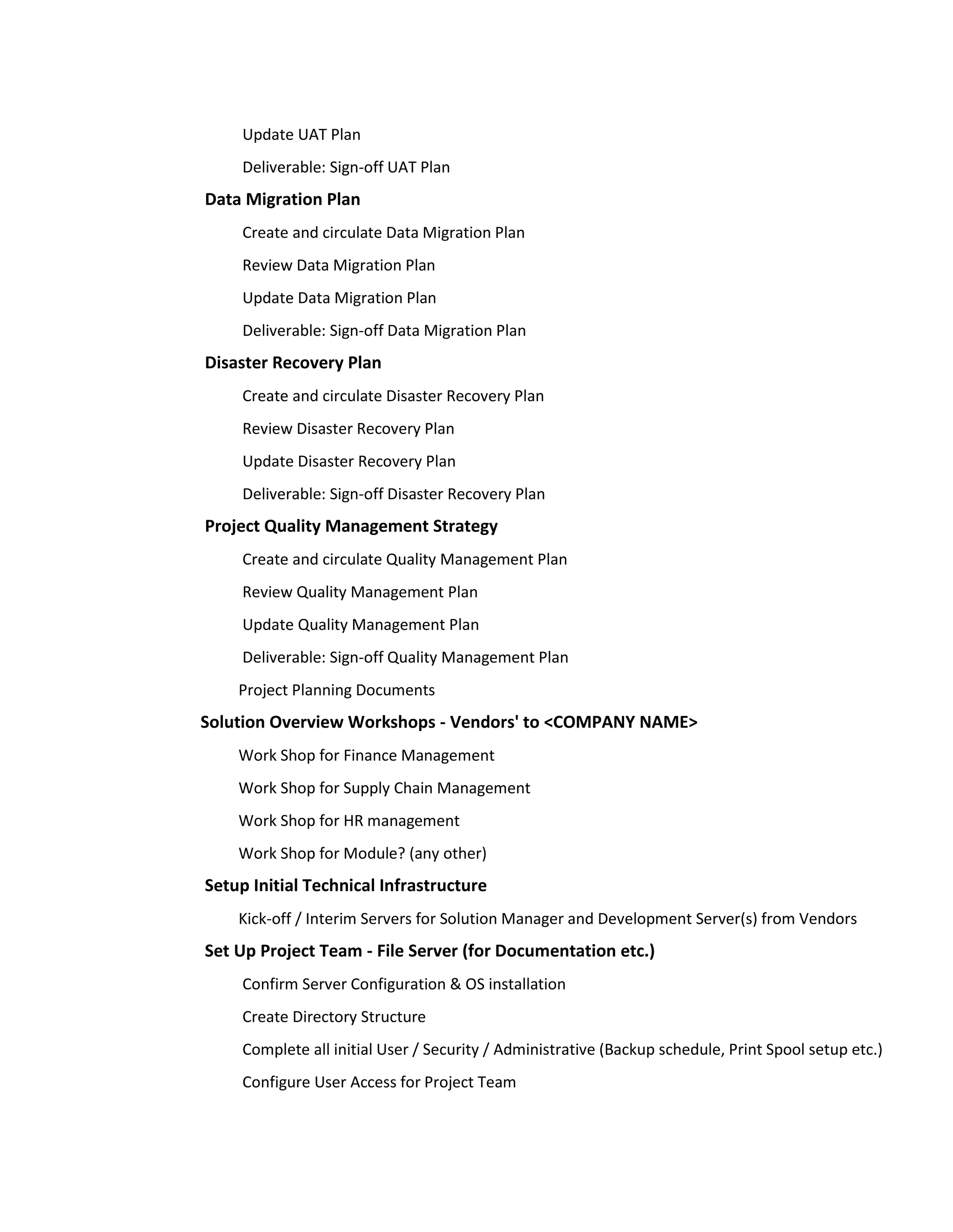 Update UAT Plan
     Deliverable: Sign-off UAT Plan
Data Migration Plan
     Create and circulate Data Migration Plan
     Review Data Migration Plan
     Update Data Migration Plan
     Deliverable: Sign-off Data Migration Plan
Disaster Recovery Plan
     Create and circulate Disaster Recovery Plan
     Review Disaster Recovery Plan
     Update Disaster Recovery Plan
     Deliverable: Sign-off Disaster Recovery Plan
Project Quality Management Strategy
     Create and circulate Quality Management Plan
     Review Quality Management Plan
     Update Quality Management Plan
     Deliverable: Sign-off Quality Management Plan
    Project Planning Documents
Solution Overview Workshops - Vendors' to <COMPANY NAME>
    Work Shop for Finance Management
    Work Shop for Supply Chain Management
    Work Shop for HR management
    Work Shop for Module? (any other)
Setup Initial Technical Infrastructure
    Kick-off / Interim Servers for Solution Manager and Development Server(s) from Vendors
Set Up Project Team - File Server (for Documentation etc.)
     Confirm Server Configuration & OS installation
     Create Directory Structure
     Complete all initial User / Security / Administrative (Backup schedule, Print Spool setup etc.)
     Configure User Access for Project Team
 
