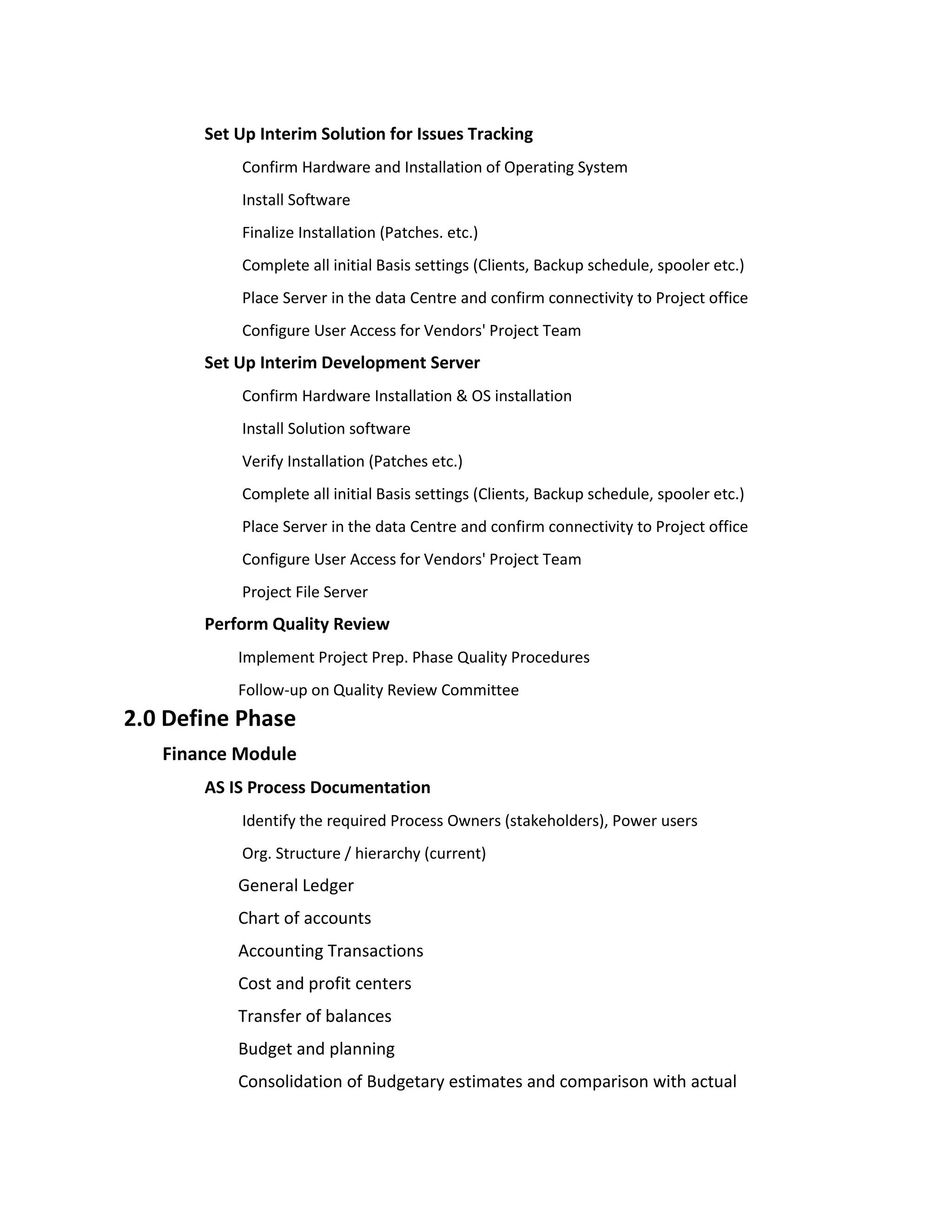 Set Up Interim Solution for Issues Tracking
           Confirm Hardware and Installation of Operating System
           Install Software
           Finalize Installation (Patches. etc.)
           Complete all initial Basis settings (Clients, Backup schedule, spooler etc.)
           Place Server in the data Centre and confirm connectivity to Project office
           Configure User Access for Vendors' Project Team
       Set Up Interim Development Server
           Confirm Hardware Installation & OS installation
           Install Solution software
           Verify Installation (Patches etc.)
           Complete all initial Basis settings (Clients, Backup schedule, spooler etc.)
           Place Server in the data Centre and confirm connectivity to Project office
           Configure User Access for Vendors' Project Team
           Project File Server
       Perform Quality Review
           Implement Project Prep. Phase Quality Procedures
           Follow-up on Quality Review Committee
2.0 Define Phase
   Finance Module
       AS IS Process Documentation
           Identify the required Process Owners (stakeholders), Power users
           Org. Structure / hierarchy (current)
           General Ledger
           Chart of accounts
           Accounting Transactions
           Cost and profit centers
           Transfer of balances
           Budget and planning
           Consolidation of Budgetary estimates and comparison with actual
 