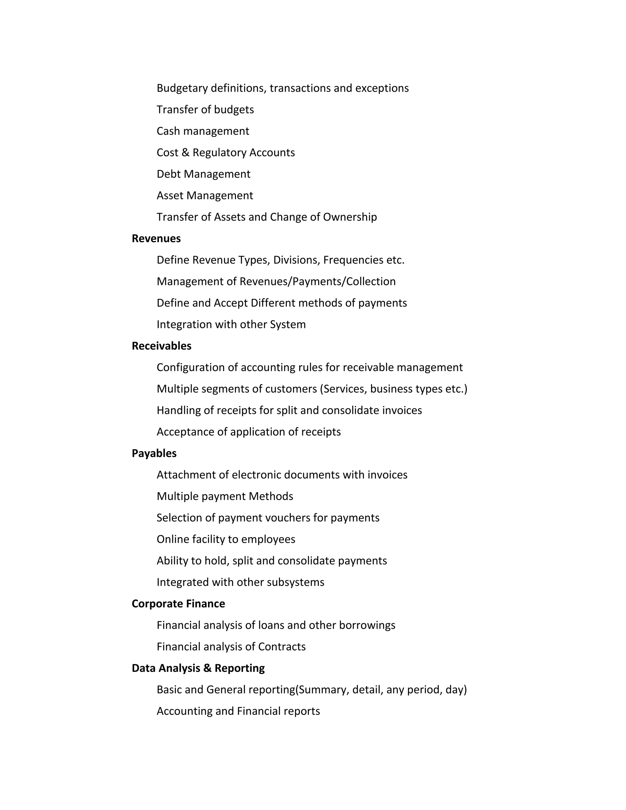 Budgetary definitions, transactions and exceptions
    Transfer of budgets
    Cash management
    Cost & Regulatory Accounts
    Debt Management
    Asset Management
    Transfer of Assets and Change of Ownership
Revenues
    Define Revenue Types, Divisions, Frequencies etc.
    Management of Revenues/Payments/Collection
    Define and Accept Different methods of payments
    Integration with other System
Receivables
    Configuration of accounting rules for receivable management
    Multiple segments of customers (Services, business types etc.)
    Handling of receipts for split and consolidate invoices
    Acceptance of application of receipts
Payables
    Attachment of electronic documents with invoices
    Multiple payment Methods
    Selection of payment vouchers for payments
    Online facility to employees
    Ability to hold, split and consolidate payments
    Integrated with other subsystems
Corporate Finance
    Financial analysis of loans and other borrowings
    Financial analysis of Contracts
Data Analysis & Reporting
    Basic and General reporting(Summary, detail, any period, day)
    Accounting and Financial reports
 