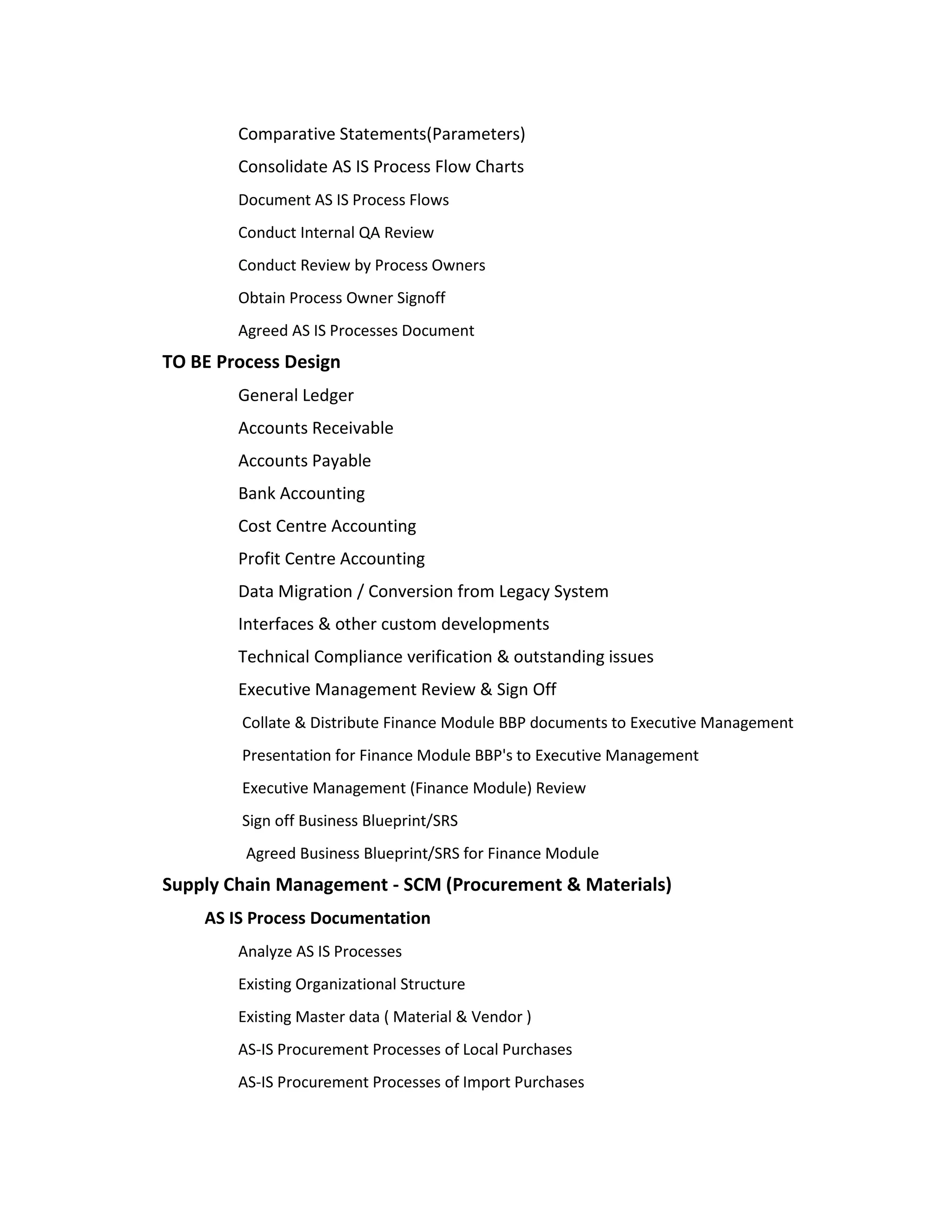 Comparative Statements(Parameters)
        Consolidate AS IS Process Flow Charts
        Document AS IS Process Flows
        Conduct Internal QA Review
        Conduct Review by Process Owners
        Obtain Process Owner Signoff
        Agreed AS IS Processes Document
TO BE Process Design
        General Ledger
        Accounts Receivable
        Accounts Payable
        Bank Accounting
        Cost Centre Accounting
        Profit Centre Accounting
        Data Migration / Conversion from Legacy System
        Interfaces & other custom developments
        Technical Compliance verification & outstanding issues
        Executive Management Review & Sign Off
        Collate & Distribute Finance Module BBP documents to Executive Management
        Presentation for Finance Module BBP's to Executive Management
        Executive Management (Finance Module) Review
        Sign off Business Blueprint/SRS
         Agreed Business Blueprint/SRS for Finance Module
Supply Chain Management - SCM (Procurement & Materials)
    AS IS Process Documentation
        Analyze AS IS Processes
        Existing Organizational Structure
        Existing Master data ( Material & Vendor )
        AS-IS Procurement Processes of Local Purchases
        AS-IS Procurement Processes of Import Purchases
 
