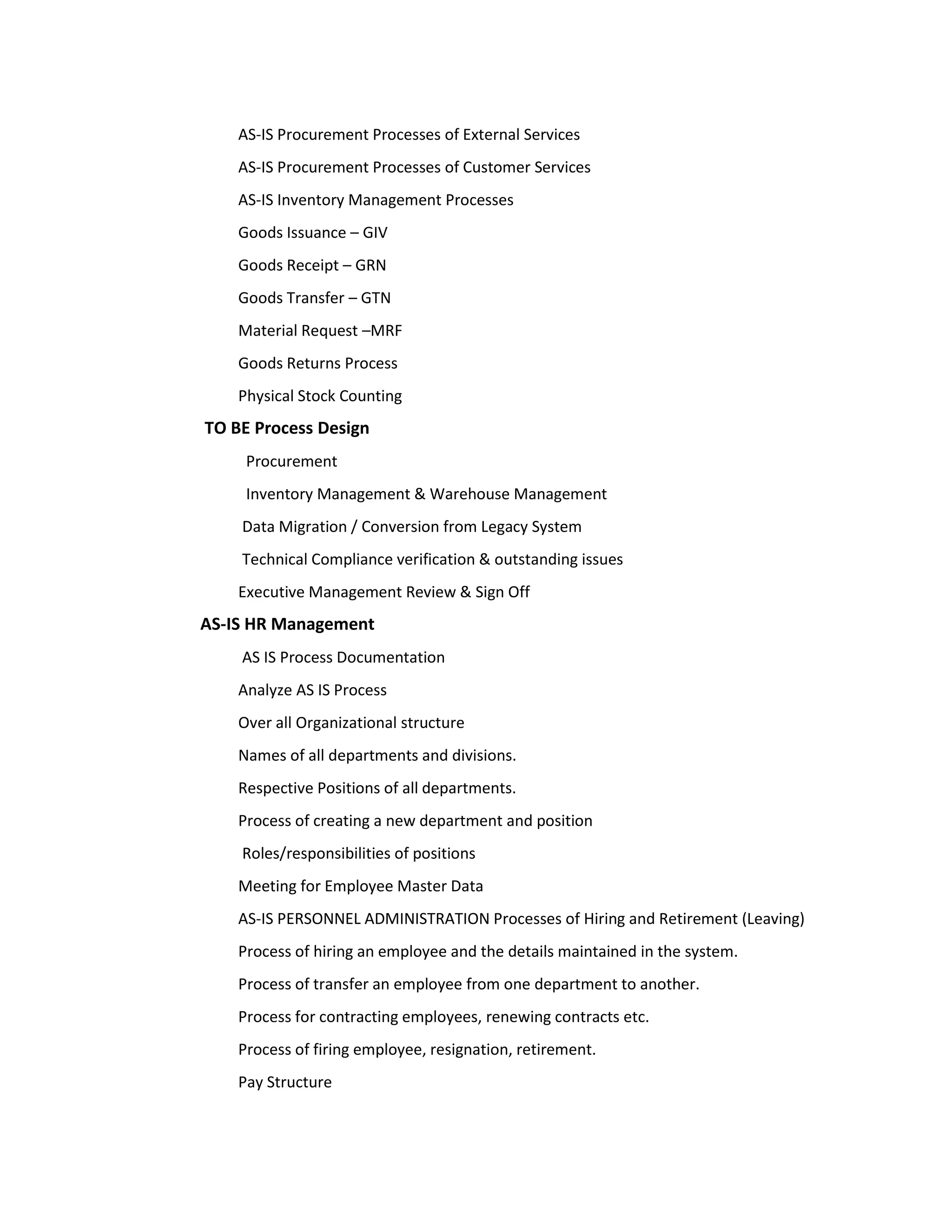 AS-IS Procurement Processes of External Services
    AS-IS Procurement Processes of Customer Services
    AS-IS Inventory Management Processes
    Goods Issuance – GIV
    Goods Receipt – GRN
    Goods Transfer – GTN
    Material Request –MRF
    Goods Returns Process
    Physical Stock Counting
TO BE Process Design
     Procurement
     Inventory Management & Warehouse Management
    Data Migration / Conversion from Legacy System
    Technical Compliance verification & outstanding issues
    Executive Management Review & Sign Off
AS-IS HR Management
    AS IS Process Documentation
    Analyze AS IS Process
    Over all Organizational structure
    Names of all departments and divisions.
    Respective Positions of all departments.
    Process of creating a new department and position
    Roles/responsibilities of positions
    Meeting for Employee Master Data
    AS-IS PERSONNEL ADMINISTRATION Processes of Hiring and Retirement (Leaving)
    Process of hiring an employee and the details maintained in the system.
    Process of transfer an employee from one department to another.
    Process for contracting employees, renewing contracts etc.
    Process of firing employee, resignation, retirement.
    Pay Structure
 