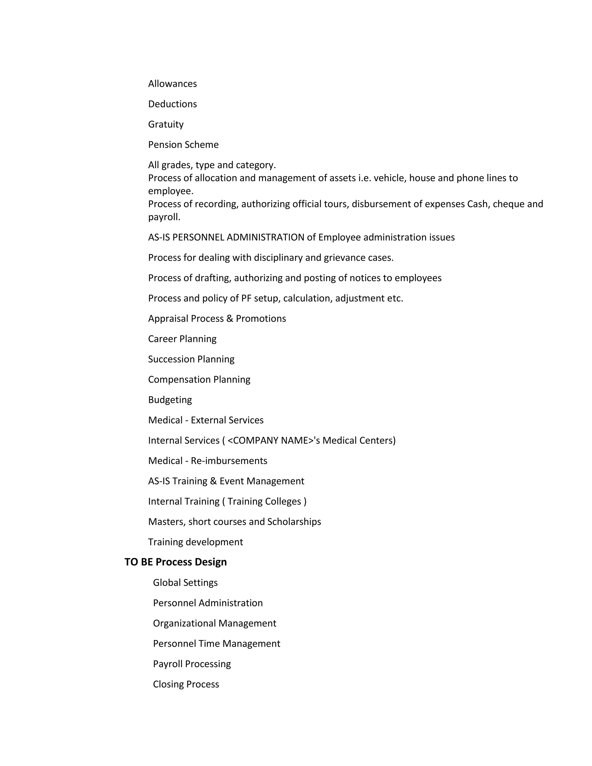 Allowances
    Deductions
    Gratuity
    Pension Scheme
    All grades, type and category.
    Process of allocation and management of assets i.e. vehicle, house and phone lines to
    employee.
    Process of recording, authorizing official tours, disbursement of expenses Cash, cheque and
    payroll.
    AS-IS PERSONNEL ADMINISTRATION of Employee administration issues
    Process for dealing with disciplinary and grievance cases.
    Process of drafting, authorizing and posting of notices to employees
    Process and policy of PF setup, calculation, adjustment etc.
    Appraisal Process & Promotions
    Career Planning
    Succession Planning
    Compensation Planning
    Budgeting
    Medical - External Services
    Internal Services ( <COMPANY NAME>'s Medical Centers)
    Medical - Re-imbursements
    AS-IS Training & Event Management
    Internal Training ( Training Colleges )
    Masters, short courses and Scholarships
    Training development
TO BE Process Design
     Global Settings
     Personnel Administration
     Organizational Management
     Personnel Time Management
     Payroll Processing
     Closing Process
 