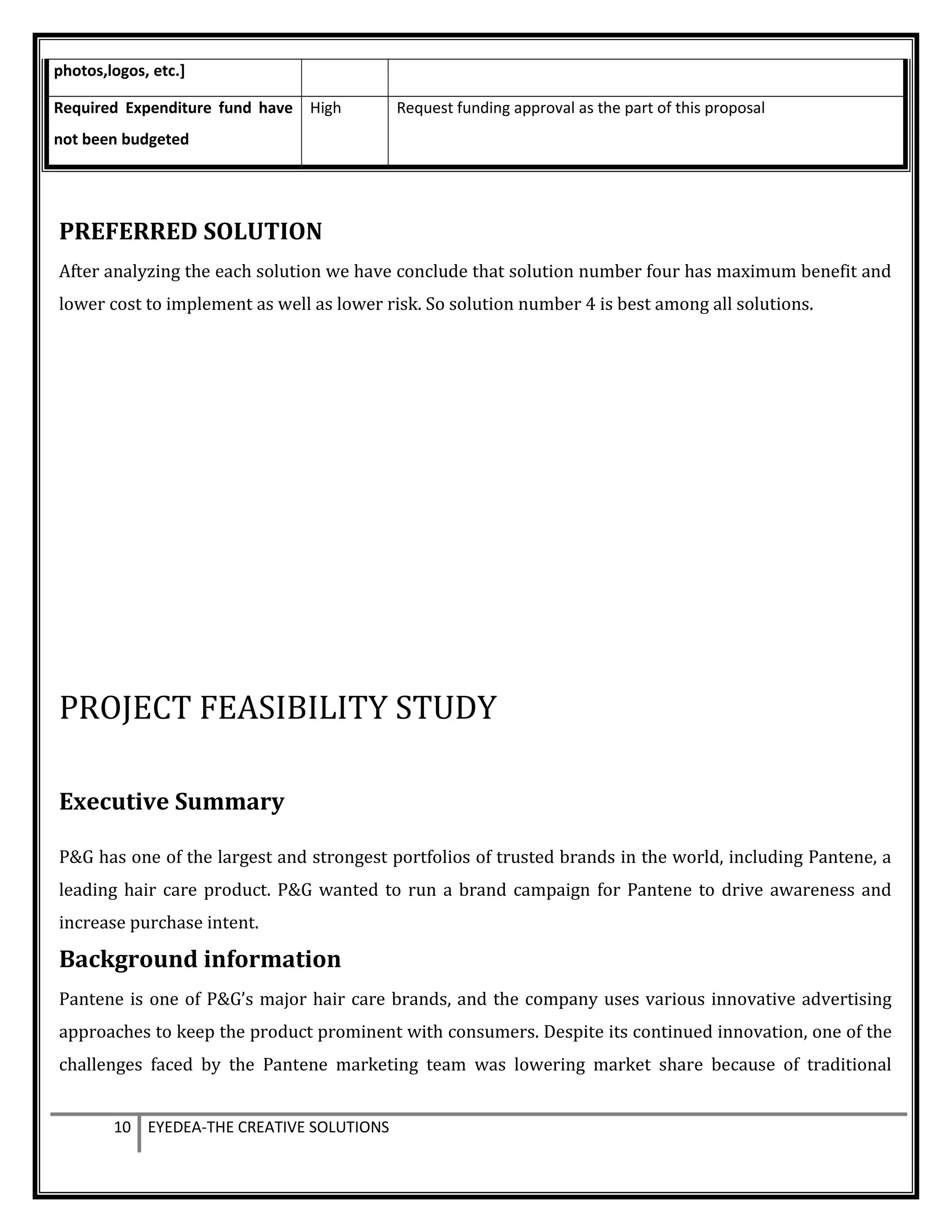 photos,logos, etc.]
Required Expenditure fund have
not been budgeted
High Request funding approval as the part of this proposal
PREFERRED SOLUTION
After analyzing the each solution we have conclude that solution number four has maximum benefit and
lower cost to implement as well as lower risk. So solution number 4 is best among all solutions.
PROJECT FEASIBILITY STUDY
Executive Summary
P&G has one of the largest and strongest portfolios of trusted brands in the world, including Pantene, a
leading hair care product. P&G wanted to run a brand campaign for Pantene to drive awareness and
increase purchase intent.
Background information
Pantene is one of P&G’s major hair care brands, and the company uses various innovative advertising
approaches to keep the product prominent with consumers. Despite its continued innovation, one of the
challenges faced by the Pantene marketing team was lowering market share because of traditional
10 EYEDEA-THE CREATIVE SOLUTIONS
 