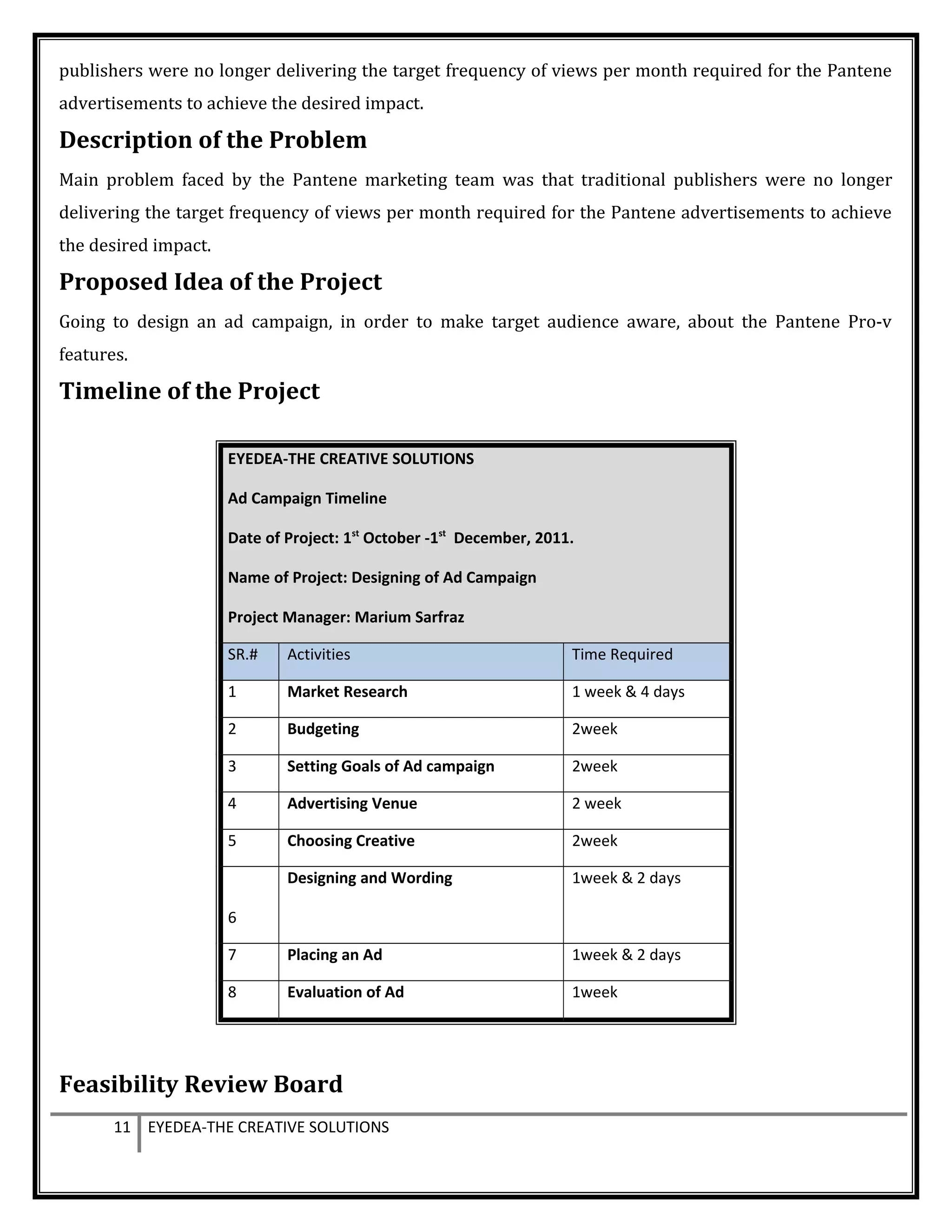 publishers were no longer delivering the target frequency of views per month required for the Pantene
advertisements to achieve the desired impact.
Description of the Problem
Main problem faced by the Pantene marketing team was that traditional publishers were no longer
delivering the target frequency of views per month required for the Pantene advertisements to achieve
the desired impact.
Proposed Idea of the Project
Going to design an ad campaign, in order to make target audience aware, about the Pantene Pro-v
features.
Timeline of the Project
EYEDEA-THE CREATIVE SOLUTIONS
Ad Campaign Timeline
Date of Project: 1st
October -1st
December, 2011.
Name of Project: Designing of Ad Campaign
Project Manager: Marium Sarfraz
SR.# Activities Time Required
1 Market Research 1 week & 4 days
2 Budgeting 2week
3 Setting Goals of Ad campaign 2week
4 Advertising Venue 2 week
5 Choosing Creative 2week
6
Designing and Wording 1week & 2 days
7 Placing an Ad 1week & 2 days
8 Evaluation of Ad 1week
Feasibility Review Board
11 EYEDEA-THE CREATIVE SOLUTIONS
 