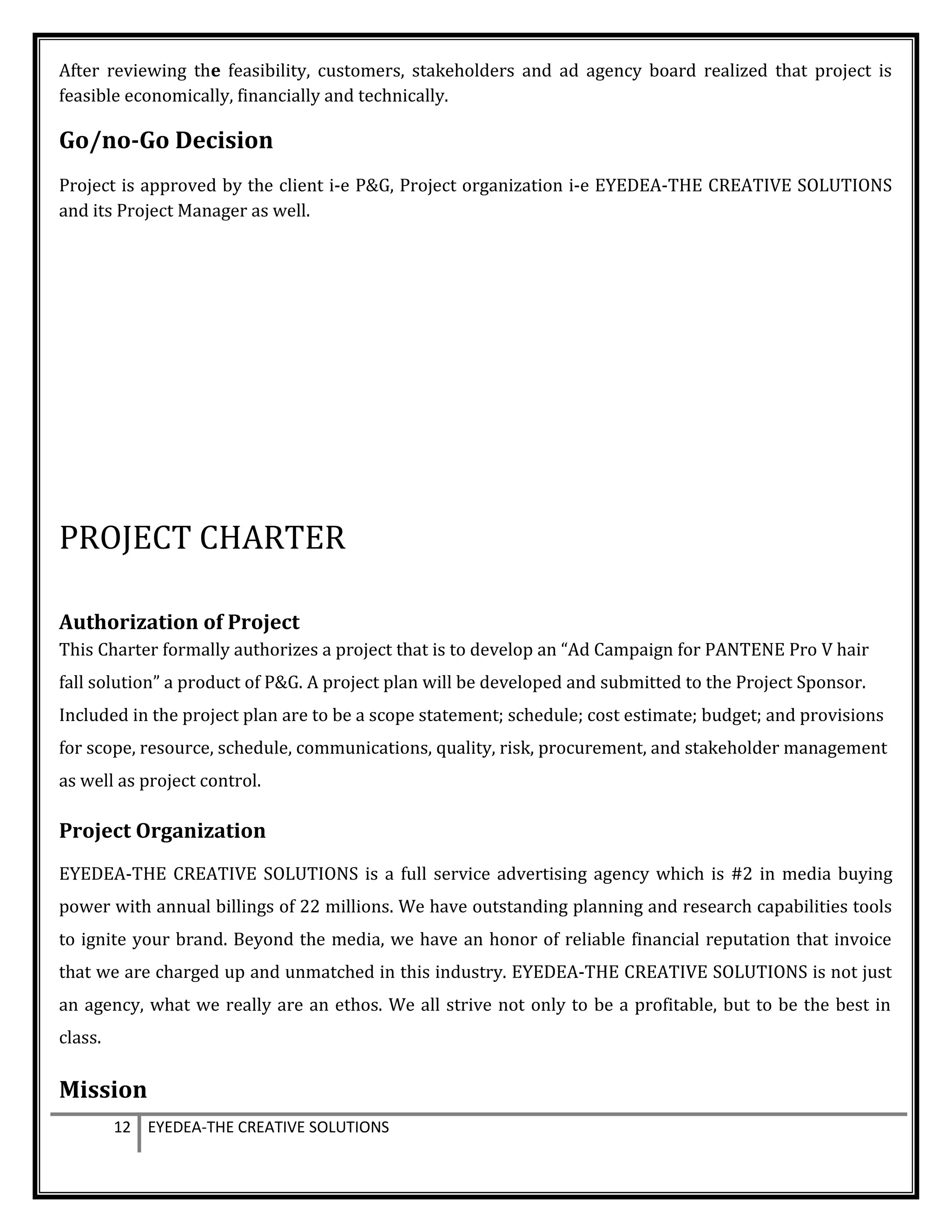 After reviewing the feasibility, customers, stakeholders and ad agency board realized that project is
feasible economically, financially and technically.
Go/no-Go Decision
Project is approved by the client i-e P&G, Project organization i-e EYEDEA-THE CREATIVE SOLUTIONS
and its Project Manager as well.
PROJECT CHARTER
Authorization of Project
This Charter formally authorizes a project that is to develop an “Ad Campaign for PANTENE Pro V hair
fall solution” a product of P&G. A project plan will be developed and submitted to the Project Sponsor.
Included in the project plan are to be a scope statement; schedule; cost estimate; budget; and provisions
for scope, resource, schedule, communications, quality, risk, procurement, and stakeholder management
as well as project control.
Project Organization
EYEDEA-THE CREATIVE SOLUTIONS is a full service advertising agency which is #2 in media buying
power with annual billings of 22 millions. We have outstanding planning and research capabilities tools
to ignite your brand. Beyond the media, we have an honor of reliable financial reputation that invoice
that we are charged up and unmatched in this industry. EYEDEA-THE CREATIVE SOLUTIONS is not just
an agency, what we really are an ethos. We all strive not only to be a profitable, but to be the best in
class.
Mission
12 EYEDEA-THE CREATIVE SOLUTIONS
 